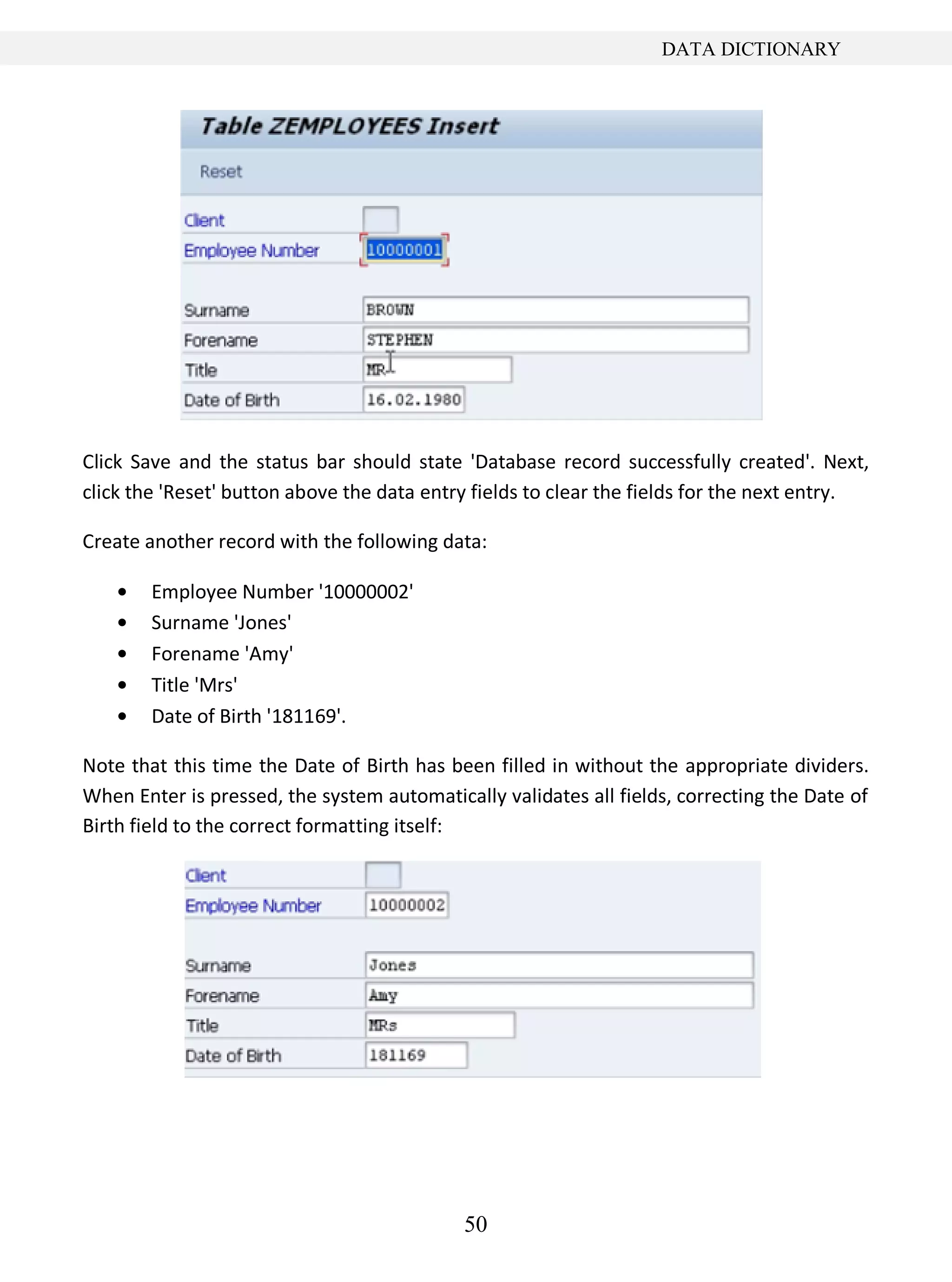 50
DATA DICTIONARY
Click Save and the status bar should state 'Database record successfully created'. Next,
click the 'Reset' button above the data entry fields to clear the fields for the next entry.
Create another record with the following data:
Employee Number '10000002'
Surname 'Jones'
Forename 'Amy'
Title 'Mrs'
Date of Birth '181169'.
Note that this time the Date of Birth has been filled in without the appropriate dividers.
When Enter is pressed, the system automatically validates all fields, correcting the Date of
Birth field to the correct formatting itself:
 