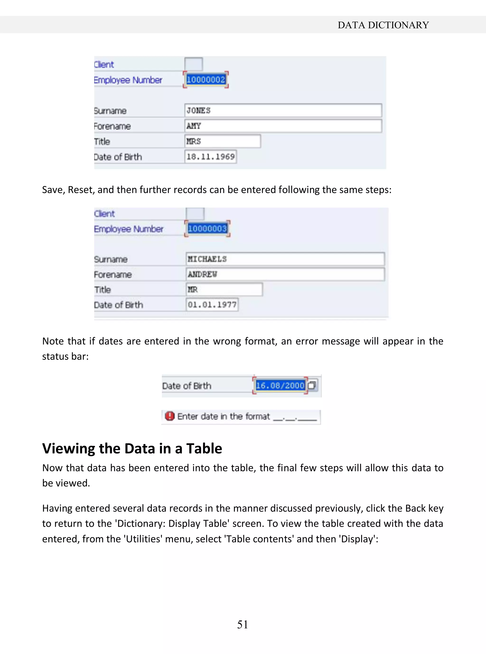 51
DATA DICTIONARY
Save, Reset, and then further records can be entered following the same steps:
Note that if dates are entered in the wrong format, an error message will appear in the
status bar:
Viewing the Data in a Table
Now that data has been entered into the table, the final few steps will allow this data to
be viewed.
Having entered several data records in the manner discussed previously, click the Back key
to return to the 'Dictionary: Display Table' screen. To view the table created with the data
entered, from the 'Utilities' menu, select 'Table contents' and then 'Display':
 