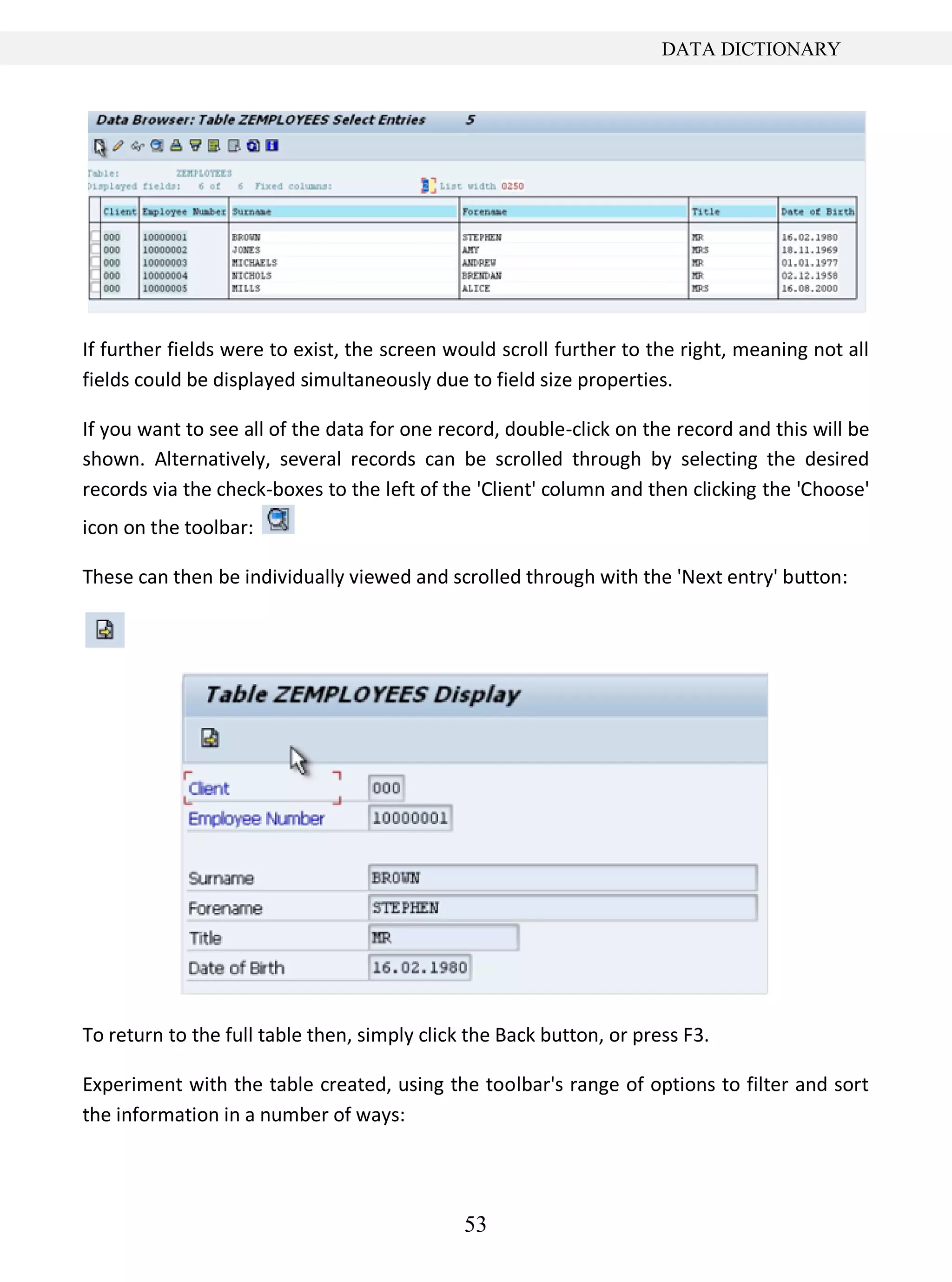 53
DATA DICTIONARY
If further fields were to exist, the screen would scroll further to the right, meaning not all
fields could be displayed simultaneously due to field size properties.
If you want to see all of the data for one record, double-click on the record and this will be
shown. Alternatively, several records can be scrolled through by selecting the desired
records via the check-boxes to the left of the 'Client' column and then clicking the 'Choose'
icon on the toolbar:
These can then be individually viewed and scrolled through with the 'Next entry' button:
To return to the full table then, simply click the Back button, or press F3.
Experiment with the table created, using the toolbar's range of options to filter and sort
the information in a number of ways:
 