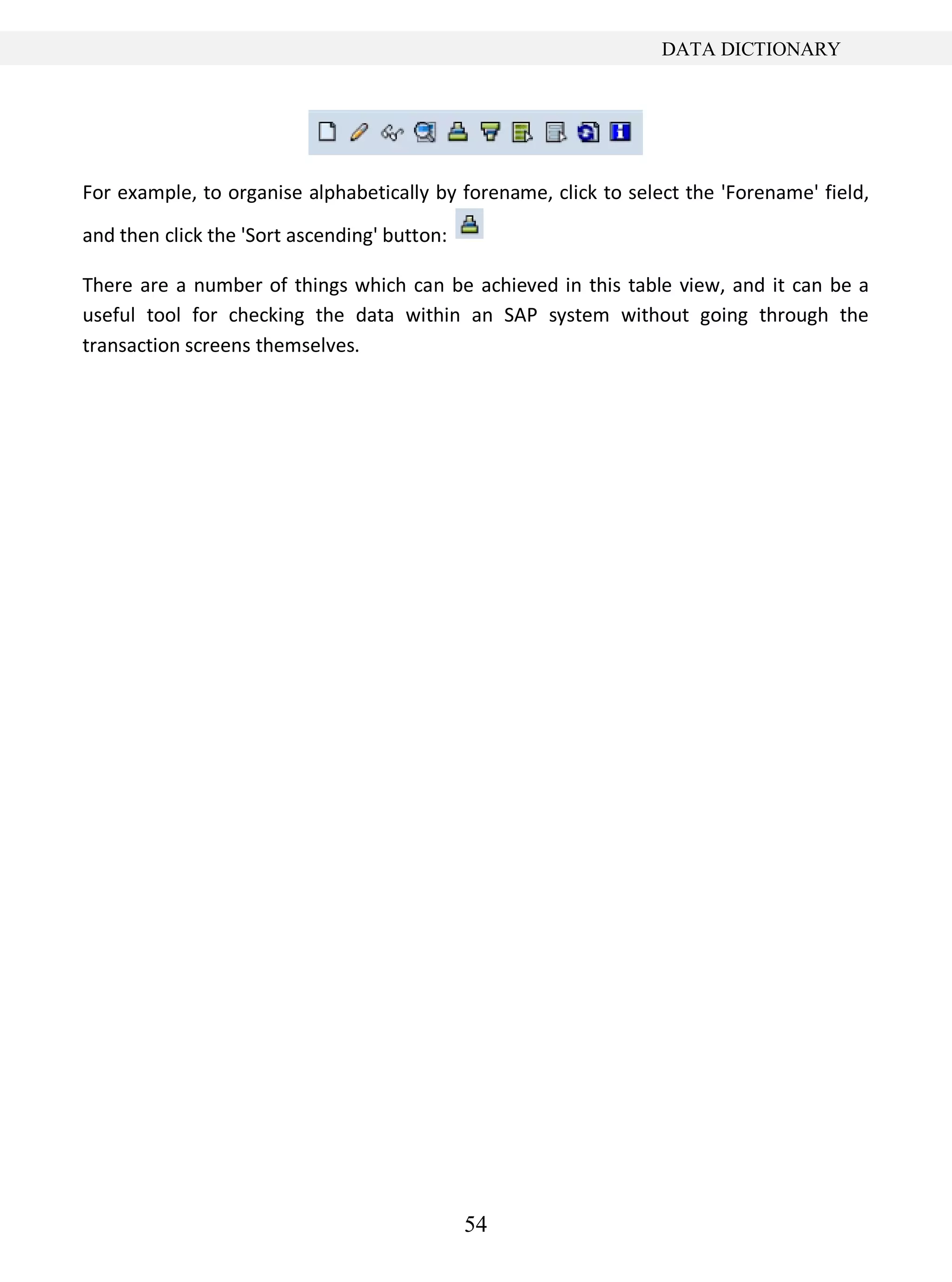 54
DATA DICTIONARY
For example, to organise alphabetically by forename, click to select the 'Forename' field,
and then click the 'Sort ascending' button:
There are a number of things which can be achieved in this table view, and it can be a
useful tool for checking the data within an SAP system without going through the
transaction screens themselves.
 