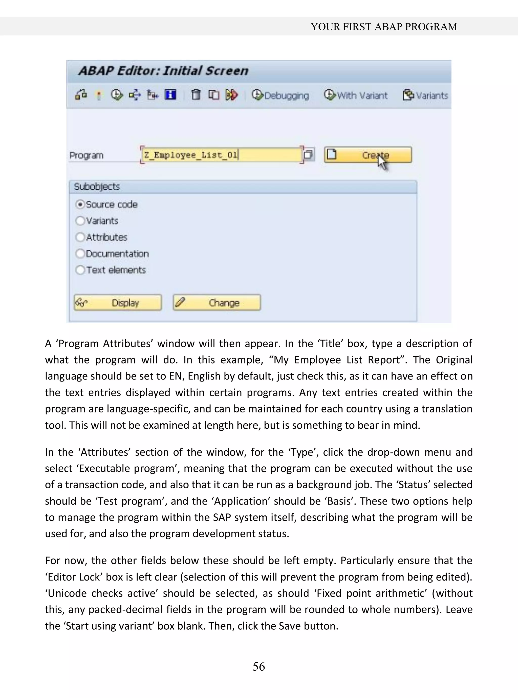56
YOUR FIRST ABAP PROGRAM
A ‘Program Attributes’ window will then appear. In the ‘Title’ box, type a description of
what the program will do. In this example, “My Employee List Report”. The Original
language should be set to EN, English by default, just check this, as it can have an effect on
the text entries displayed within certain programs. Any text entries created within the
program are language-specific, and can be maintained for each country using a translation
tool. This will not be examined at length here, but is something to bear in mind.
In the ‘Attributes’ section of the window, for the ‘Type’, click the drop-down menu and
select ‘Executable program’, meaning that the program can be executed without the use
of a transaction code, and also that it can be run as a background job. The ‘Status’ selected
should be ‘Test program’, and the ‘Application’ should be ‘Basis’. These two options help
to manage the program within the SAP system itself, describing what the program will be
used for, and also the program development status.
For now, the other fields below these should be left empty. Particularly ensure that the
‘Editor Lock’ box is left clear (selection of this will prevent the program from being edited).
‘Unicode checks active’ should be selected, as should ‘Fixed point arithmetic’ (without
this, any packed-decimal fields in the program will be rounded to whole numbers). Leave
the ‘Start using variant’ box blank. Then, click the Save button.
 