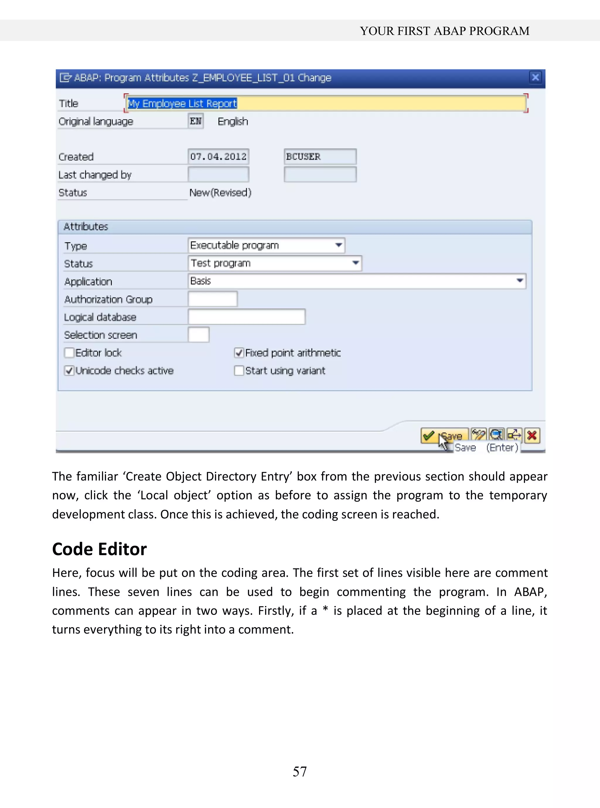 57
YOUR FIRST ABAP PROGRAM
The familiar ‘Create Object Directory Entry’ box from the previous section should appear
now, click the ‘Local object’ option as before to assign the program to the temporary
development class. Once this is achieved, the coding screen is reached.
Code Editor
Here, focus will be put on the coding area. The first set of lines visible here are comment
lines. These seven lines can be used to begin commenting the program. In ABAP,
comments can appear in two ways. Firstly, if a * is placed at the beginning of a line, it
turns everything to its right into a comment.
 