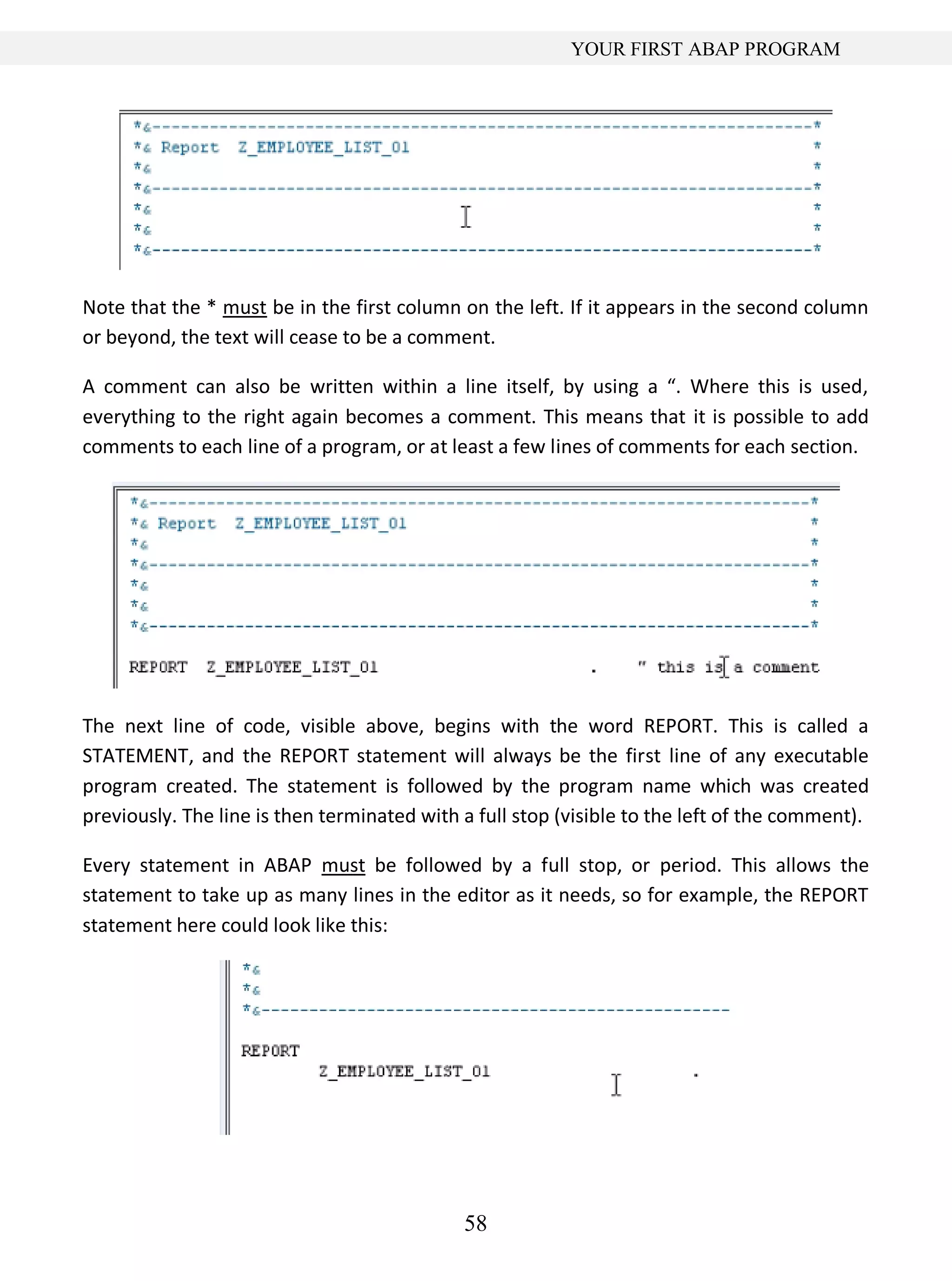 58
YOUR FIRST ABAP PROGRAM
Note that the * must be in the first column on the left. If it appears in the second column
or beyond, the text will cease to be a comment.
A comment can also be written within a line itself, by using a “. Where this is used,
everything to the right again becomes a comment. This means that it is possible to add
comments to each line of a program, or at least a few lines of comments for each section.
The next line of code, visible above, begins with the word REPORT. This is called a
STATEMENT, and the REPORT statement will always be the first line of any executable
program created. The statement is followed by the program name which was created
previously. The line is then terminated with a full stop (visible to the left of the comment).
Every statement in ABAP must be followed by a full stop, or period. This allows the
statement to take up as many lines in the editor as it needs, so for example, the REPORT
statement here could look like this:
 