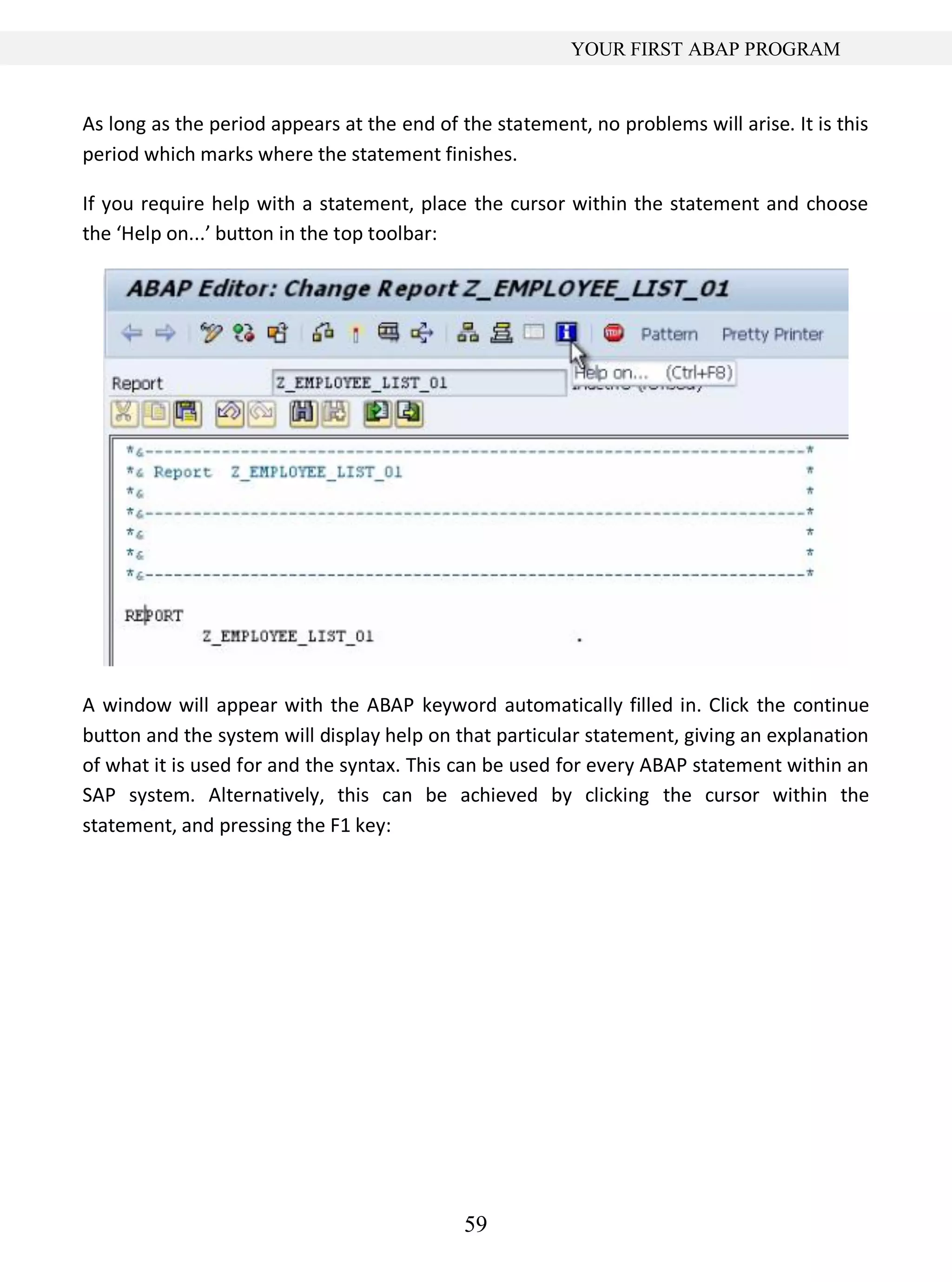 59
YOUR FIRST ABAP PROGRAM
As long as the period appears at the end of the statement, no problems will arise. It is this
period which marks where the statement finishes.
If you require help with a statement, place the cursor within the statement and choose
the ‘Help on...’ button in the top toolbar:
A window will appear with the ABAP keyword automatically filled in. Click the continue
button and the system will display help on that particular statement, giving an explanation
of what it is used for and the syntax. This can be used for every ABAP statement within an
SAP system. Alternatively, this can be achieved by clicking the cursor within the
statement, and pressing the F1 key:
 