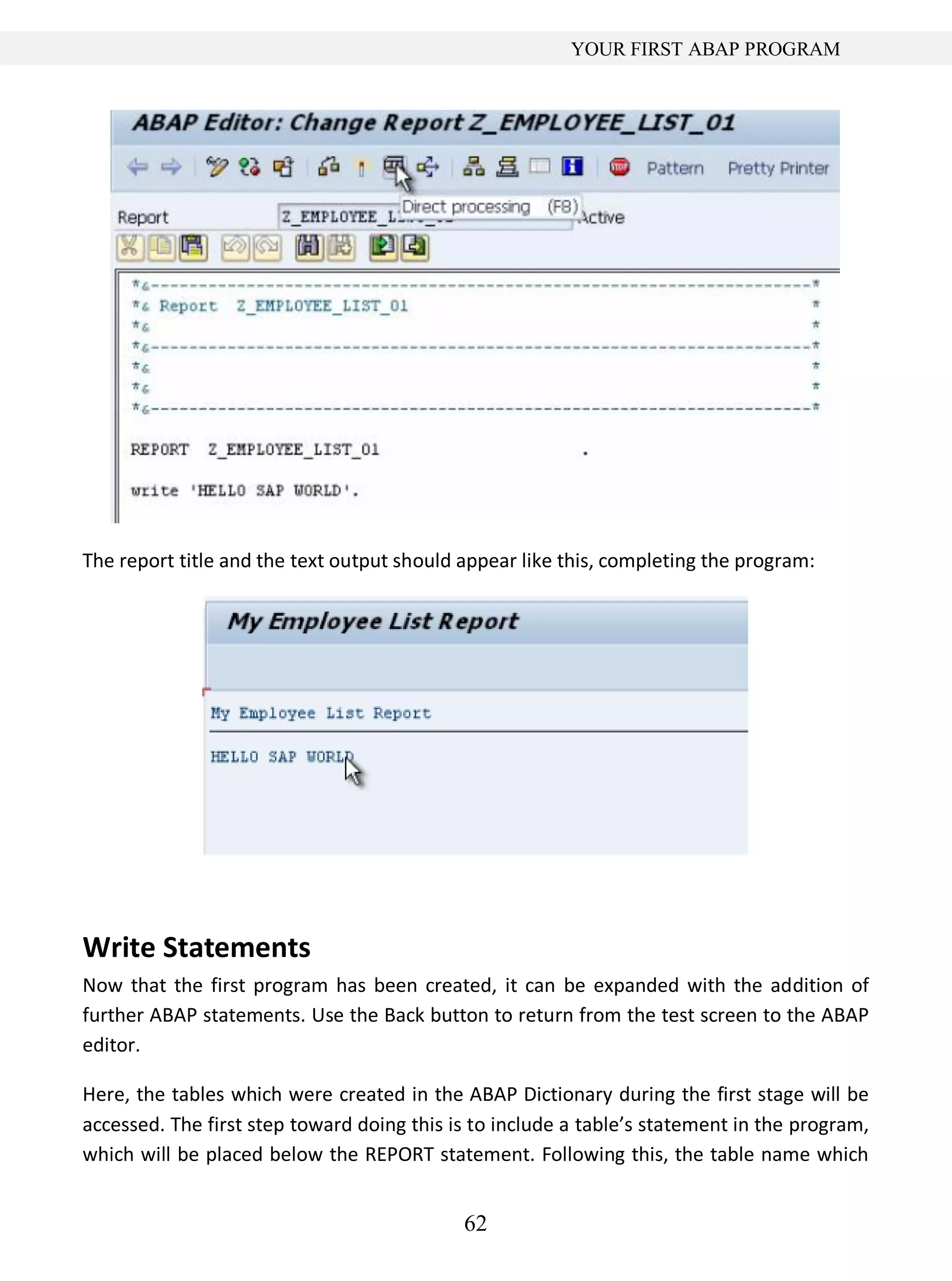 62
YOUR FIRST ABAP PROGRAM
The report title and the text output should appear like this, completing the program:
Write Statements
Now that the first program has been created, it can be expanded with the addition of
further ABAP statements. Use the Back button to return from the test screen to the ABAP
editor.
Here, the tables which were created in the ABAP Dictionary during the first stage will be
accessed. The first step toward doing this is to include a table’s statement in the program,
which will be placed below the REPORT statement. Following this, the table name which
 