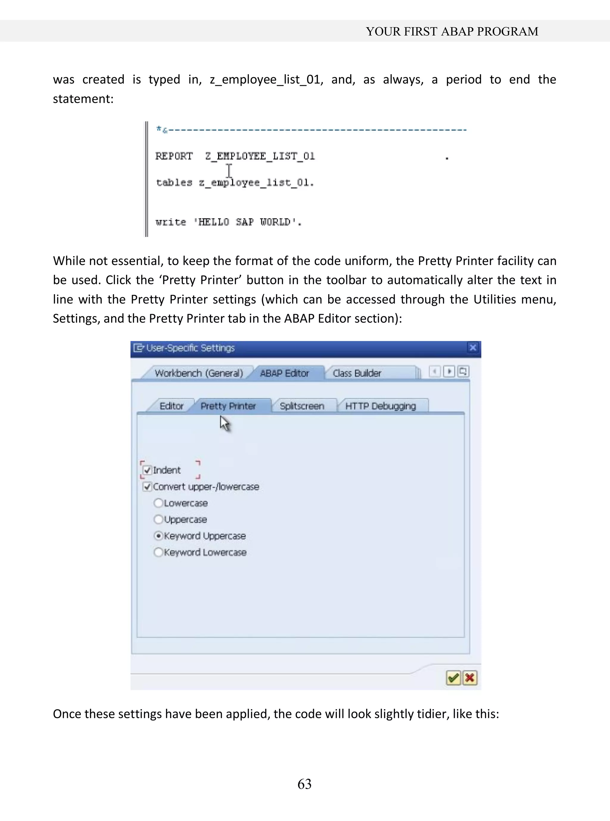 63
YOUR FIRST ABAP PROGRAM
was created is typed in, z_employee_list_01, and, as always, a period to end the
statement:
While not essential, to keep the format of the code uniform, the Pretty Printer facility can
be used. Click the ‘Pretty Printer’ button in the toolbar to automatically alter the text in
line with the Pretty Printer settings (which can be accessed through the Utilities menu,
Settings, and the Pretty Printer tab in the ABAP Editor section):
Once these settings have been applied, the code will look slightly tidier, like this:
 