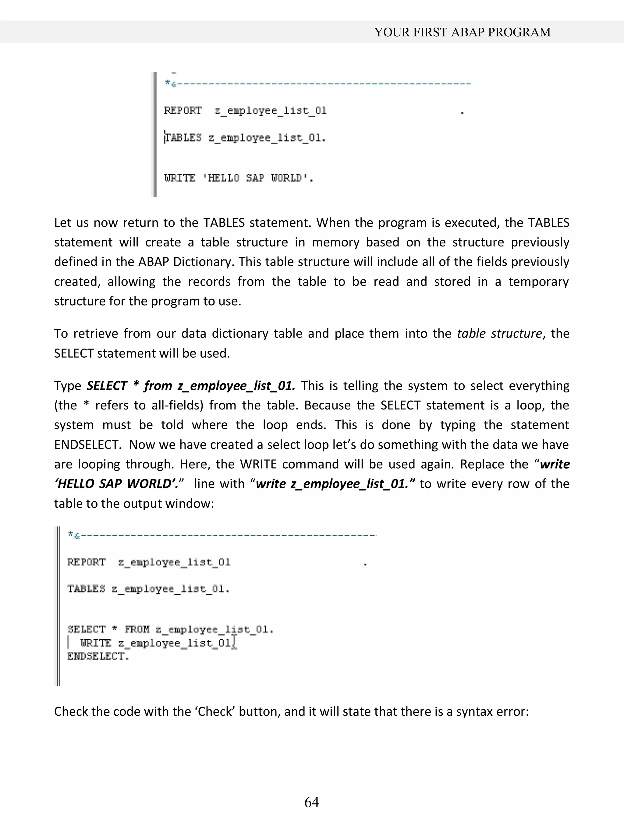 64
YOUR FIRST ABAP PROGRAM
Let us now return to the TABLES statement. When the program is executed, the TABLES
statement will create a table structure in memory based on the structure previously
defined in the ABAP Dictionary. This table structure will include all of the fields previously
created, allowing the records from the table to be read and stored in a temporary
structure for the program to use.
To retrieve from our data dictionary table and place them into the table structure, the
SELECT statement will be used.
Type SELECT * from z_employee_list_01. This is telling the system to select everything
(the * refers to all-fields) from the table. Because the SELECT statement is a loop, the
system must be told where the loop ends. This is done by typing the statement
ENDSELECT. Now we have created a select loop let’s do something with the data we have
are looping through. Here, the WRITE command will be used again. Replace the “write
‘HELLO SAP WORLD’.” line with “write z_employee_list_01.” to write every row of the
table to the output window:
Check the code with the ‘Check’ button, and it will state that there is a syntax error:
 