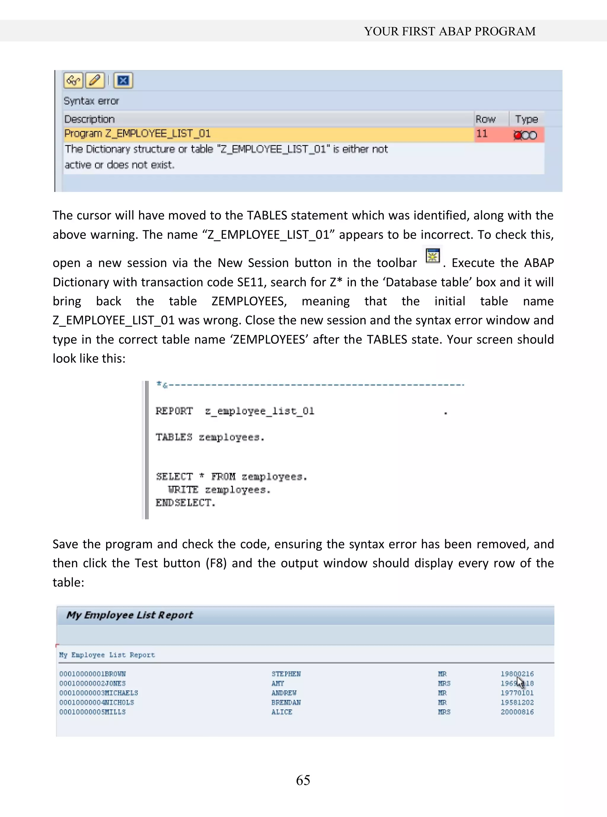 65
YOUR FIRST ABAP PROGRAM
The cursor will have moved to the TABLES statement which was identified, along with the
above warning. The name “Z_EMPLOYEE_LIST_01” appears to be incorrect. To check this,
open a new session via the New Session button in the toolbar . Execute the ABAP
Dictionary with transaction code SE11, search for Z* in the ‘Database table’ box and it will
bring back the table ZEMPLOYEES, meaning that the initial table name
Z_EMPLOYEE_LIST_01 was wrong. Close the new session and the syntax error window and
type in the correct table name ‘ZEMPLOYEES’ after the TABLES state. Your screen should
look like this:
Save the program and check the code, ensuring the syntax error has been removed, and
then click the Test button (F8) and the output window should display every row of the
table:
 