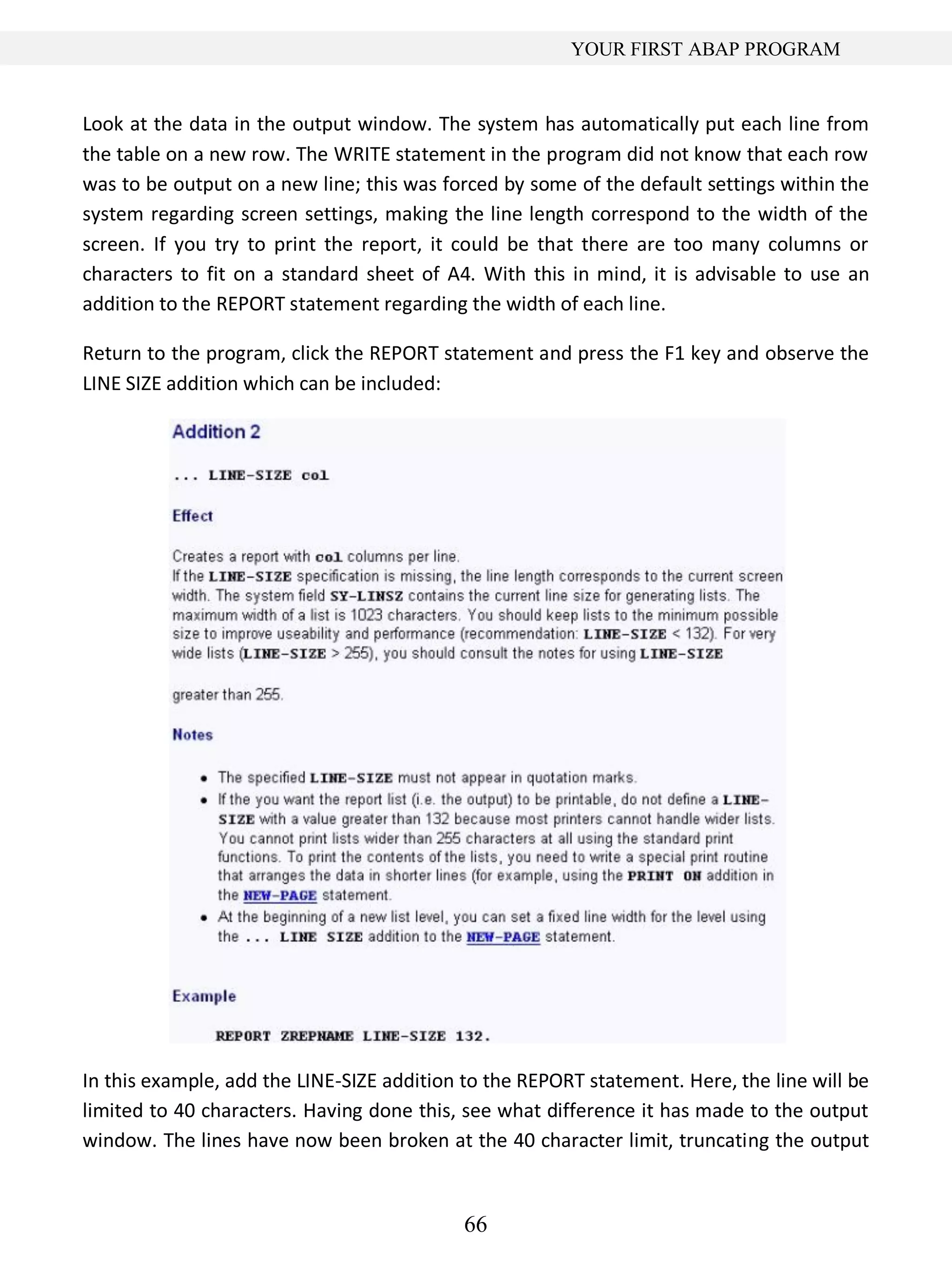 66
YOUR FIRST ABAP PROGRAM
Look at the data in the output window. The system has automatically put each line from
the table on a new row. The WRITE statement in the program did not know that each row
was to be output on a new line; this was forced by some of the default settings within the
system regarding screen settings, making the line length correspond to the width of the
screen. If you try to print the report, it could be that there are too many columns or
characters to fit on a standard sheet of A4. With this in mind, it is advisable to use an
addition to the REPORT statement regarding the width of each line.
Return to the program, click the REPORT statement and press the F1 key and observe the
LINE SIZE addition which can be included:
In this example, add the LINE-SIZE addition to the REPORT statement. Here, the line will be
limited to 40 characters. Having done this, see what difference it has made to the output
window. The lines have now been broken at the 40 character limit, truncating the output
 