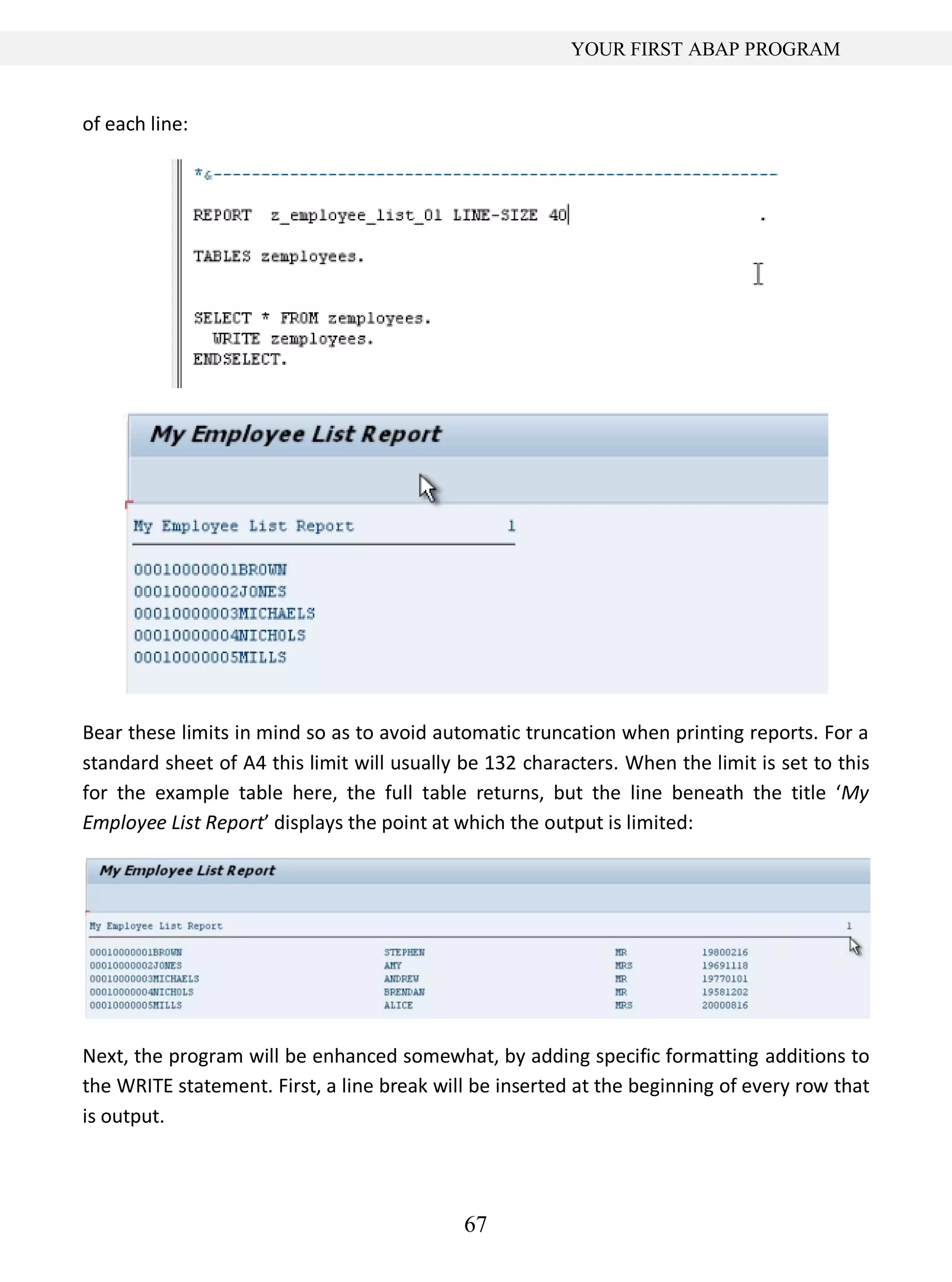 67
YOUR FIRST ABAP PROGRAM
of each line:
Bear these limits in mind so as to avoid automatic truncation when printing reports. For a
standard sheet of A4 this limit will usually be 132 characters. When the limit is set to this
for the example table here, the full table returns, but the line beneath the title ‘My
Employee List Report’ displays the point at which the output is limited:
Next, the program will be enhanced somewhat, by adding specific formatting additions to
the WRITE statement. First, a line break will be inserted at the beginning of every row that
is output.
 