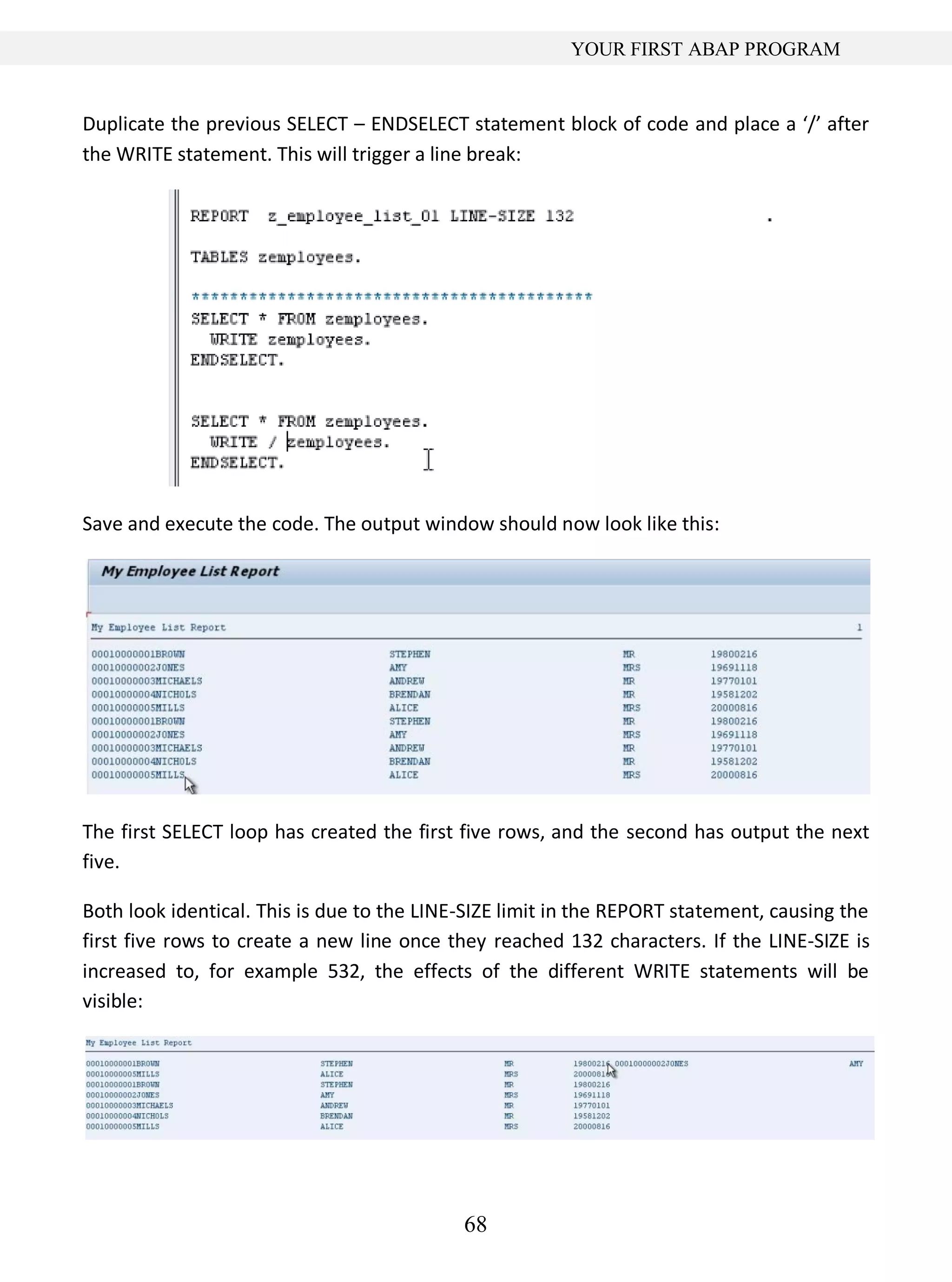 68
YOUR FIRST ABAP PROGRAM
Duplicate the previous SELECT – ENDSELECT statement block of code and place a ‘/’ after
the WRITE statement. This will trigger a line break:
Save and execute the code. The output window should now look like this:
The first SELECT loop has created the first five rows, and the second has output the next
five.
Both look identical. This is due to the LINE-SIZE limit in the REPORT statement, causing the
first five rows to create a new line once they reached 132 characters. If the LINE-SIZE is
increased to, for example 532, the effects of the different WRITE statements will be
visible:
 