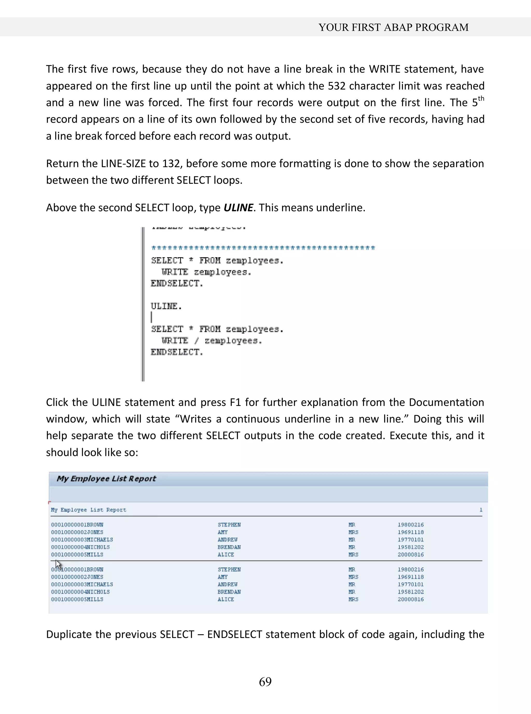 69
YOUR FIRST ABAP PROGRAM
The first five rows, because they do not have a line break in the WRITE statement, have
appeared on the first line up until the point at which the 532 character limit was reached
and a new line was forced. The first four records were output on the first line. The 5th
record appears on a line of its own followed by the second set of five records, having had
a line break forced before each record was output.
Return the LINE-SIZE to 132, before some more formatting is done to show the separation
between the two different SELECT loops.
Above the second SELECT loop, type ULINE. This means underline.
Click the ULINE statement and press F1 for further explanation from the Documentation
window, which will state “Writes a continuous underline in a new line.” Doing this will
help separate the two different SELECT outputs in the code created. Execute this, and it
should look like so:
Duplicate the previous SELECT – ENDSELECT statement block of code again, including the
 