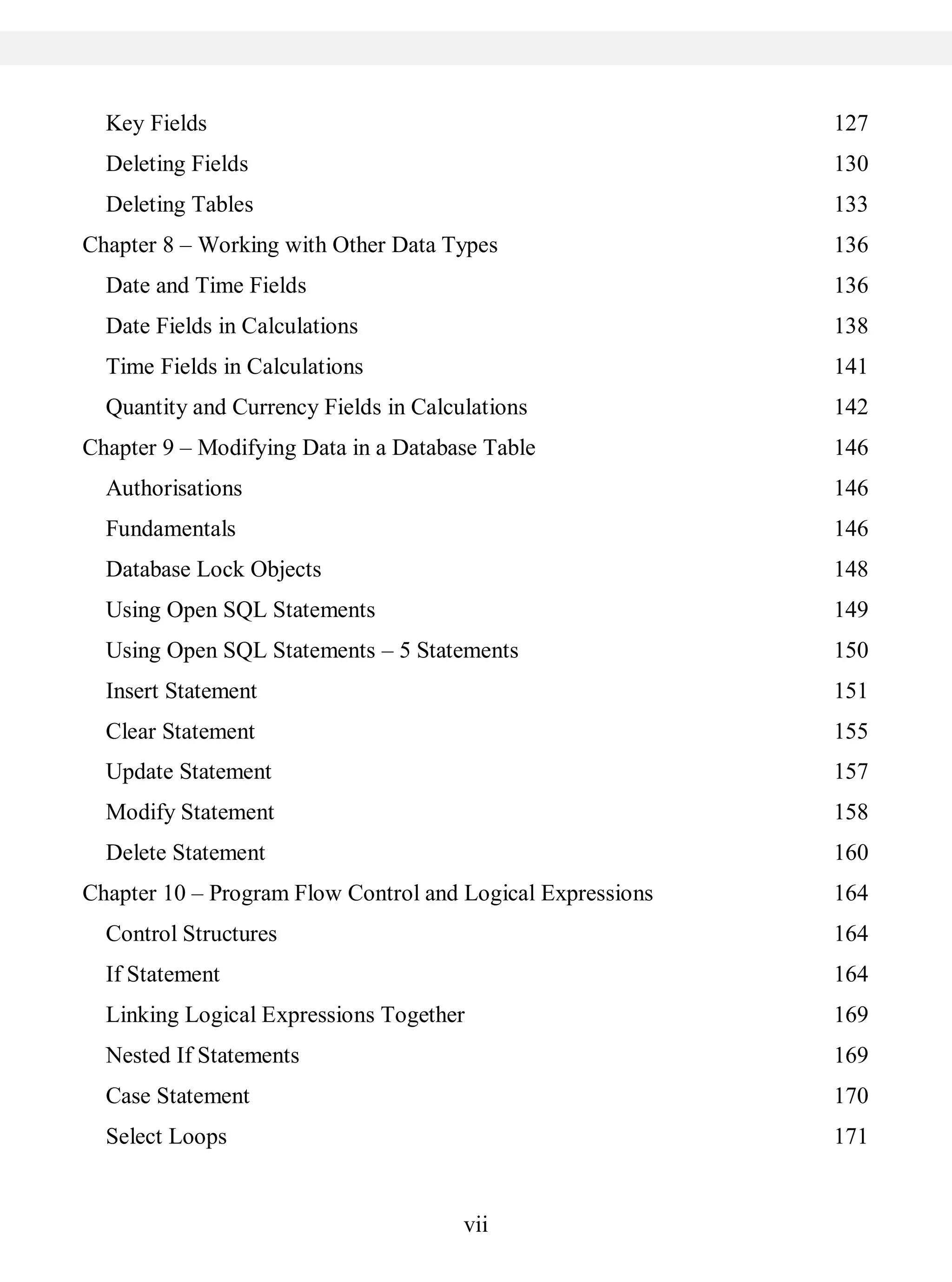 vii
Key Fields 127
Deleting Fields 130
Deleting Tables 133
Chapter 8 – Working with Other Data Types 136
Date and Time Fields 136
Date Fields in Calculations 138
Time Fields in Calculations 141
Quantity and Currency Fields in Calculations 142
Chapter 9 – Modifying Data in a Database Table 146
Authorisations 146
Fundamentals 146
Database Lock Objects 148
Using Open SQL Statements 149
Using Open SQL Statements – 5 Statements 150
Insert Statement 151
Clear Statement 155
Update Statement 157
Modify Statement 158
Delete Statement 160
Chapter 10 – Program Flow Control and Logical Expressions 164
Control Structures 164
If Statement 164
Linking Logical Expressions Together 169
Nested If Statements 169
Case Statement 170
Select Loops 171
 