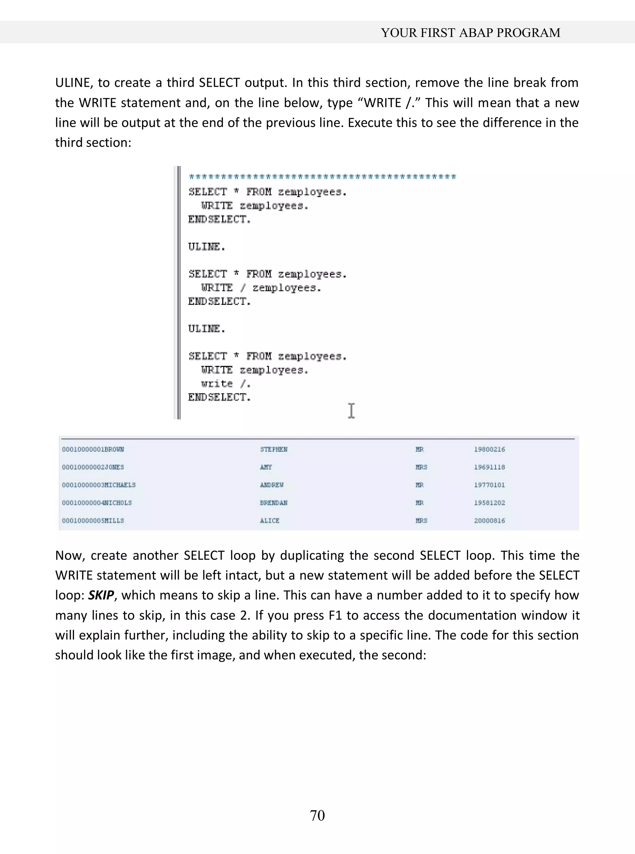 70
YOUR FIRST ABAP PROGRAM
ULINE, to create a third SELECT output. In this third section, remove the line break from
the WRITE statement and, on the line below, type “WRITE /.” This will mean that a new
line will be output at the end of the previous line. Execute this to see the difference in the
third section:
Now, create another SELECT loop by duplicating the second SELECT loop. This time the
WRITE statement will be left intact, but a new statement will be added before the SELECT
loop: SKIP, which means to skip a line. This can have a number added to it to specify how
many lines to skip, in this case 2. If you press F1 to access the documentation window it
will explain further, including the ability to skip to a specific line. The code for this section
should look like the first image, and when executed, the second:
 