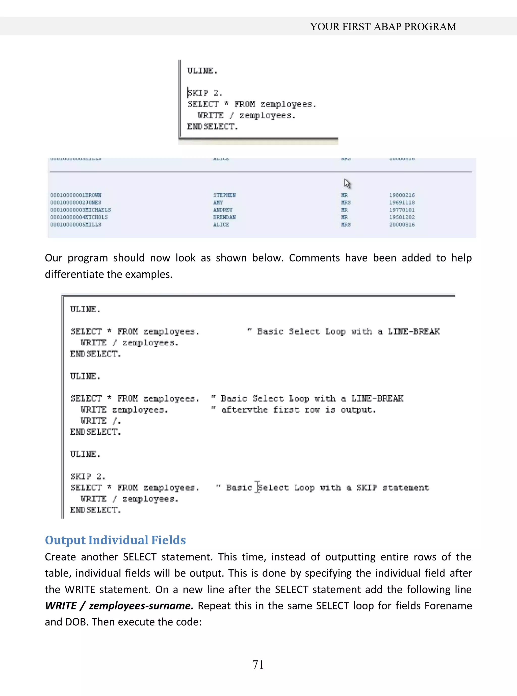 71
YOUR FIRST ABAP PROGRAM
Our program should now look as shown below. Comments have been added to help
differentiate the examples.
Output Individual Fields
Create another SELECT statement. This time, instead of outputting entire rows of the
table, individual fields will be output. This is done by specifying the individual field after
the WRITE statement. On a new line after the SELECT statement add the following line
WRITE / zemployees-surname. Repeat this in the same SELECT loop for fields Forename
and DOB. Then execute the code:
 