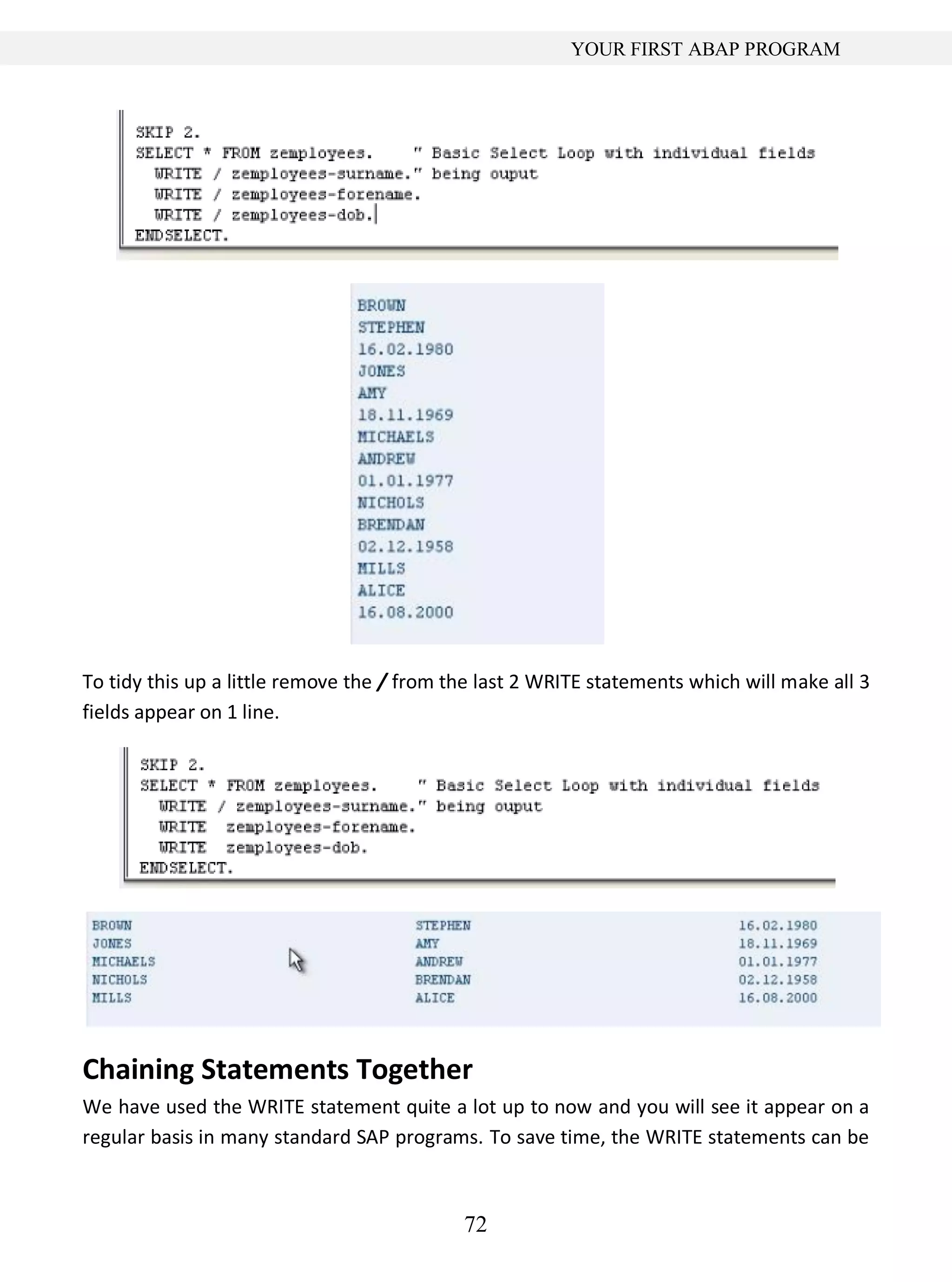 72
YOUR FIRST ABAP PROGRAM
To tidy this up a little remove the / from the last 2 WRITE statements which will make all 3
fields appear on 1 line.
Chaining Statements Together
We have used the WRITE statement quite a lot up to now and you will see it appear on a
regular basis in many standard SAP programs. To save time, the WRITE statements can be
 