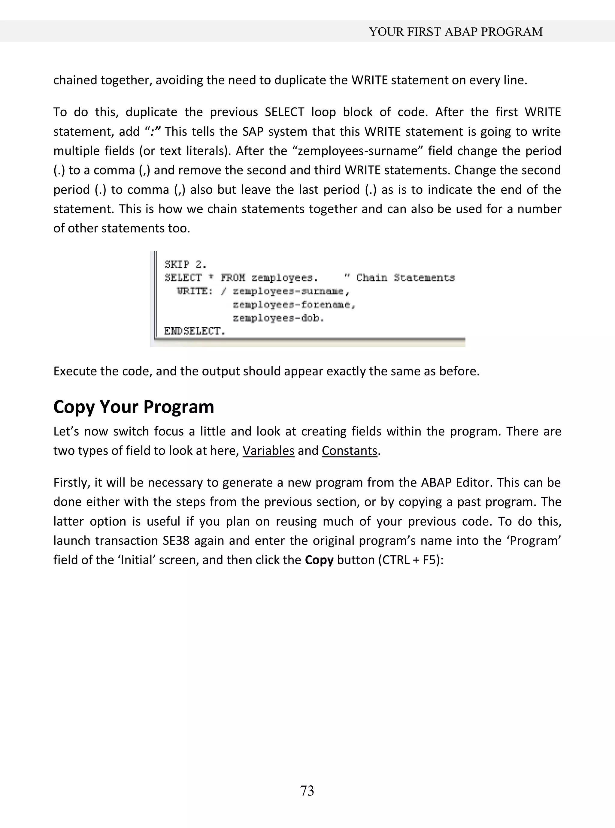 73
YOUR FIRST ABAP PROGRAM
chained together, avoiding the need to duplicate the WRITE statement on every line.
To do this, duplicate the previous SELECT loop block of code. After the first WRITE
statement, add “:” This tells the SAP system that this WRITE statement is going to write
multiple fields (or text literals). After the “zemployees-surname” field change the period
(.) to a comma (,) and remove the second and third WRITE statements. Change the second
period (.) to comma (,) also but leave the last period (.) as is to indicate the end of the
statement. This is how we chain statements together and can also be used for a number
of other statements too.
Execute the code, and the output should appear exactly the same as before.
Copy Your Program
Let’s now switch focus a little and look at creating fields within the program. There are
two types of field to look at here, Variables and Constants.
Firstly, it will be necessary to generate a new program from the ABAP Editor. This can be
done either with the steps from the previous section, or by copying a past program. The
latter option is useful if you plan on reusing much of your previous code. To do this,
launch transaction SE38 again and enter the original program’s name into the ‘Program’
field of the ‘Initial’ screen, and then click the Copy button (CTRL + F5):
 