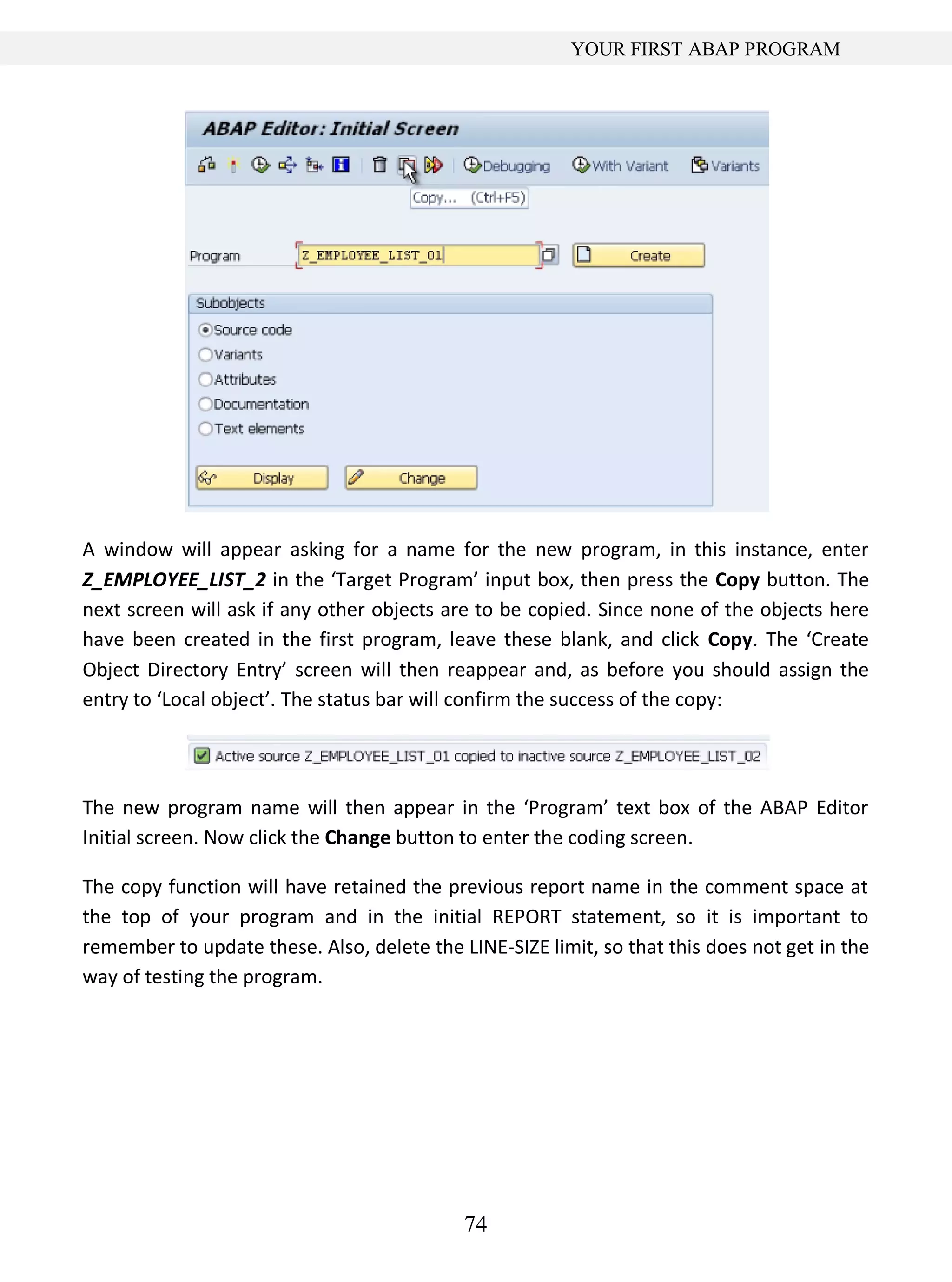 74
YOUR FIRST ABAP PROGRAM
A window will appear asking for a name for the new program, in this instance, enter
Z_EMPLOYEE_LIST_2 in the ‘Target Program’ input box, then press the Copy button. The
next screen will ask if any other objects are to be copied. Since none of the objects here
have been created in the first program, leave these blank, and click Copy. The ‘Create
Object Directory Entry’ screen will then reappear and, as before you should assign the
entry to ‘Local object’. The status bar will confirm the success of the copy:
The new program name will then appear in the ‘Program’ text box of the ABAP Editor
Initial screen. Now click the Change button to enter the coding screen.
The copy function will have retained the previous report name in the comment space at
the top of your program and in the initial REPORT statement, so it is important to
remember to update these. Also, delete the LINE-SIZE limit, so that this does not get in the
way of testing the program.
 