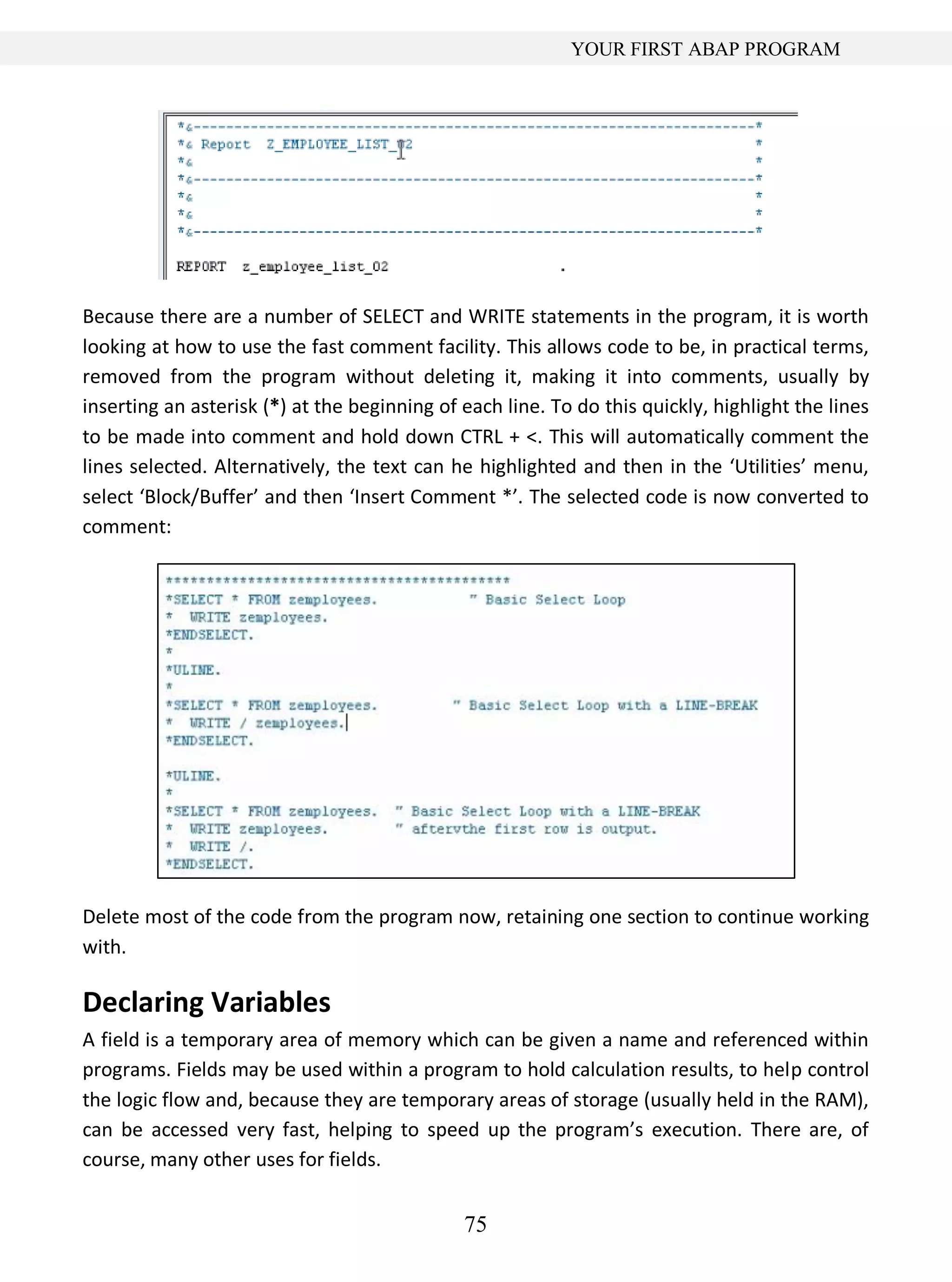 75
YOUR FIRST ABAP PROGRAM
Because there are a number of SELECT and WRITE statements in the program, it is worth
looking at how to use the fast comment facility. This allows code to be, in practical terms,
removed from the program without deleting it, making it into comments, usually by
inserting an asterisk (*) at the beginning of each line. To do this quickly, highlight the lines
to be made into comment and hold down CTRL + <. This will automatically comment the
lines selected. Alternatively, the text can he highlighted and then in the ‘Utilities’ menu,
select ‘Block/Buffer’ and then ‘Insert Comment *’. The selected code is now converted to
comment:
Delete most of the code from the program now, retaining one section to continue working
with.
Declaring Variables
A field is a temporary area of memory which can be given a name and referenced within
programs. Fields may be used within a program to hold calculation results, to help control
the logic flow and, because they are temporary areas of storage (usually held in the RAM),
can be accessed very fast, helping to speed up the program’s execution. There are, of
course, many other uses for fields.
 