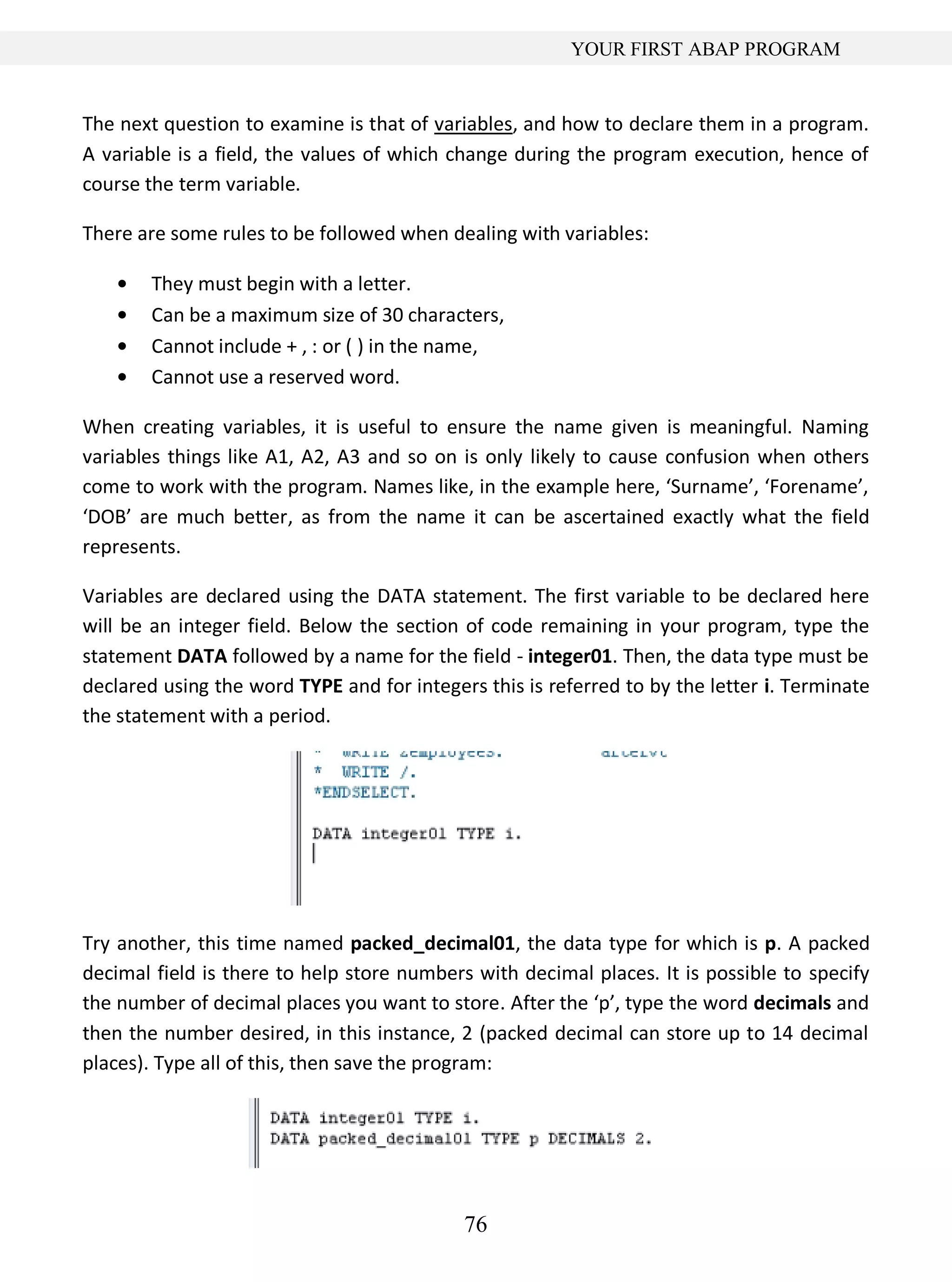 76
YOUR FIRST ABAP PROGRAM
The next question to examine is that of variables, and how to declare them in a program.
A variable is a field, the values of which change during the program execution, hence of
course the term variable.
There are some rules to be followed when dealing with variables:
They must begin with a letter.
Can be a maximum size of 30 characters,
Cannot include + , : or ( ) in the name,
Cannot use a reserved word.
When creating variables, it is useful to ensure the name given is meaningful. Naming
variables things like A1, A2, A3 and so on is only likely to cause confusion when others
come to work with the program. Names like, in the example here, ‘Surname’, ‘Forename’,
‘DOB’ are much better, as from the name it can be ascertained exactly what the field
represents.
Variables are declared using the DATA statement. The first variable to be declared here
will be an integer field. Below the section of code remaining in your program, type the
statement DATA followed by a name for the field - integer01. Then, the data type must be
declared using the word TYPE and for integers this is referred to by the letter i. Terminate
the statement with a period.
Try another, this time named packed_decimal01, the data type for which is p. A packed
decimal field is there to help store numbers with decimal places. It is possible to specify
the number of decimal places you want to store. After the ‘p’, type the word decimals and
then the number desired, in this instance, 2 (packed decimal can store up to 14 decimal
places). Type all of this, then save the program:
 