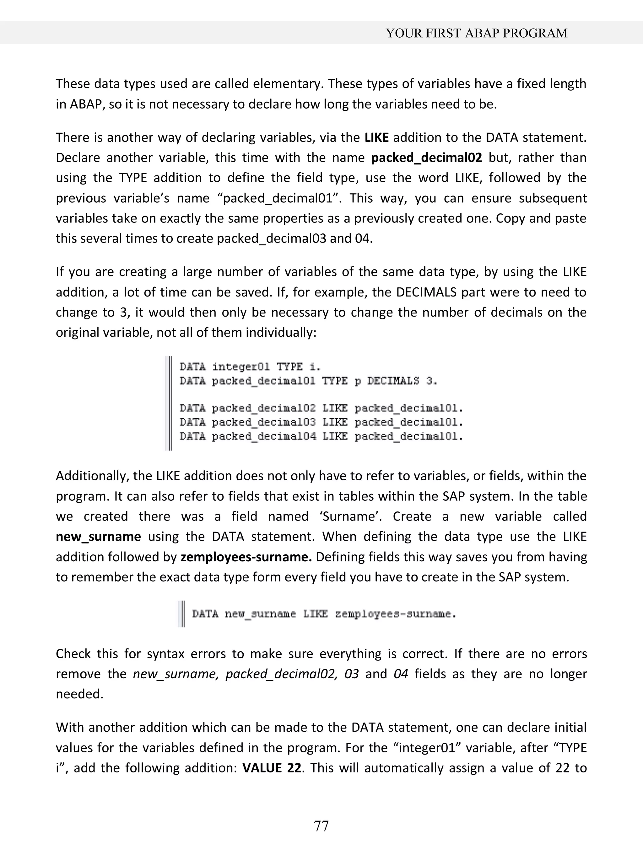 77
YOUR FIRST ABAP PROGRAM
These data types used are called elementary. These types of variables have a fixed length
in ABAP, so it is not necessary to declare how long the variables need to be.
There is another way of declaring variables, via the LIKE addition to the DATA statement.
Declare another variable, this time with the name packed_decimal02 but, rather than
using the TYPE addition to define the field type, use the word LIKE, followed by the
previous variable’s name “packed_decimal01”. This way, you can ensure subsequent
variables take on exactly the same properties as a previously created one. Copy and paste
this several times to create packed_decimal03 and 04.
If you are creating a large number of variables of the same data type, by using the LIKE
addition, a lot of time can be saved. If, for example, the DECIMALS part were to need to
change to 3, it would then only be necessary to change the number of decimals on the
original variable, not all of them individually:
Additionally, the LIKE addition does not only have to refer to variables, or fields, within the
program. It can also refer to fields that exist in tables within the SAP system. In the table
we created there was a field named ‘Surname’. Create a new variable called
new_surname using the DATA statement. When defining the data type use the LIKE
addition followed by zemployees-surname. Defining fields this way saves you from having
to remember the exact data type form every field you have to create in the SAP system.
Check this for syntax errors to make sure everything is correct. If there are no errors
remove the new_surname, packed_decimal02, 03 and 04 fields as they are no longer
needed.
With another addition which can be made to the DATA statement, one can declare initial
values for the variables defined in the program. For the “integer01” variable, after “TYPE
i”, add the following addition: VALUE 22. This will automatically assign a value of 22 to
 