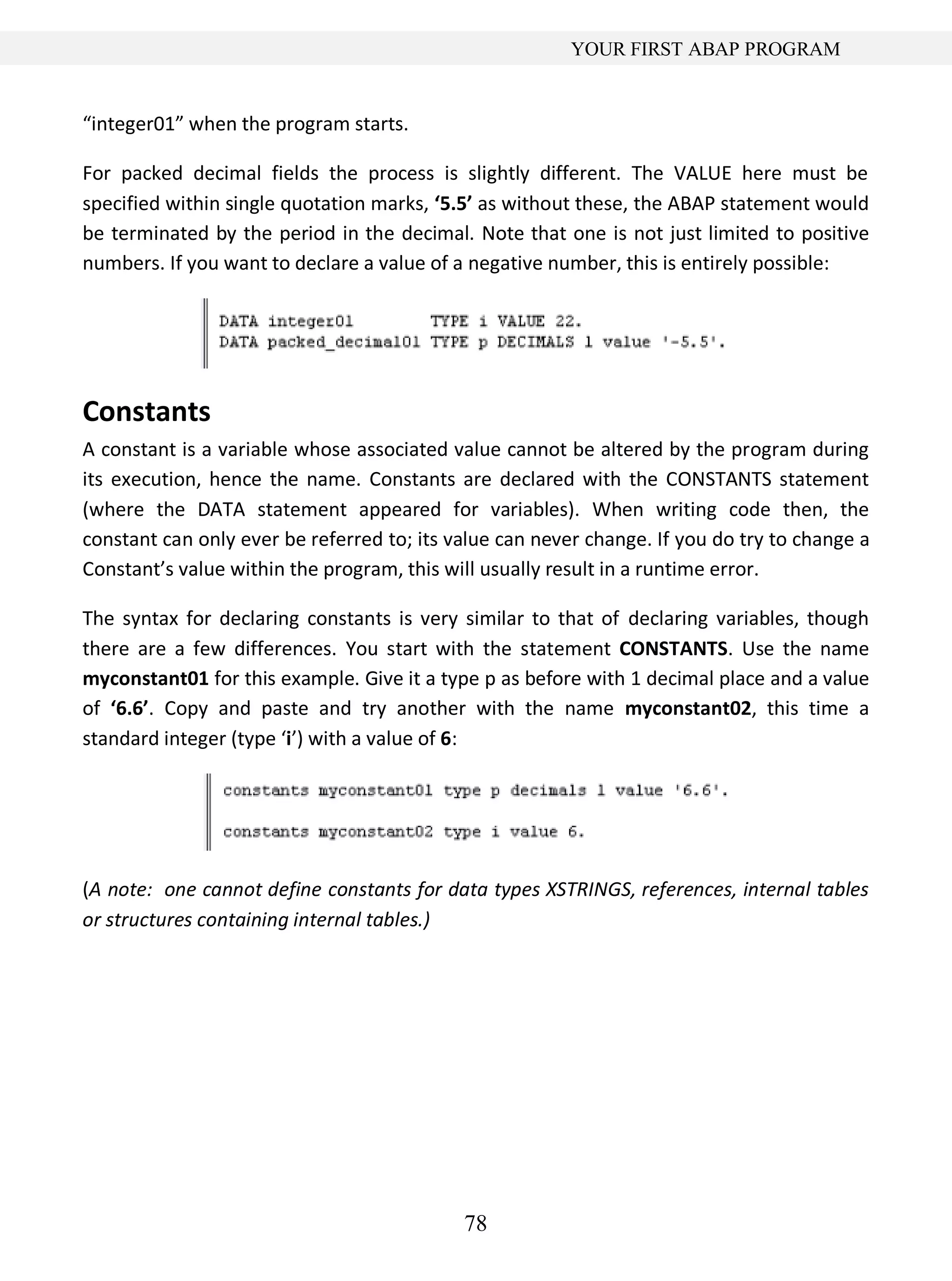 78
YOUR FIRST ABAP PROGRAM
“integer01” when the program starts.
For packed decimal fields the process is slightly different. The VALUE here must be
specified within single quotation marks, ‘5.5’ as without these, the ABAP statement would
be terminated by the period in the decimal. Note that one is not just limited to positive
numbers. If you want to declare a value of a negative number, this is entirely possible:
Constants
A constant is a variable whose associated value cannot be altered by the program during
its execution, hence the name. Constants are declared with the CONSTANTS statement
(where the DATA statement appeared for variables). When writing code then, the
constant can only ever be referred to; its value can never change. If you do try to change a
Constant’s value within the program, this will usually result in a runtime error.
The syntax for declaring constants is very similar to that of declaring variables, though
there are a few differences. You start with the statement CONSTANTS. Use the name
myconstant01 for this example. Give it a type p as before with 1 decimal place and a value
of ‘6.6’. Copy and paste and try another with the name myconstant02, this time a
standard integer (type ‘i’) with a value of 6:
(A note: one cannot define constants for data types XSTRINGS, references, internal tables
or structures containing internal tables.)
 