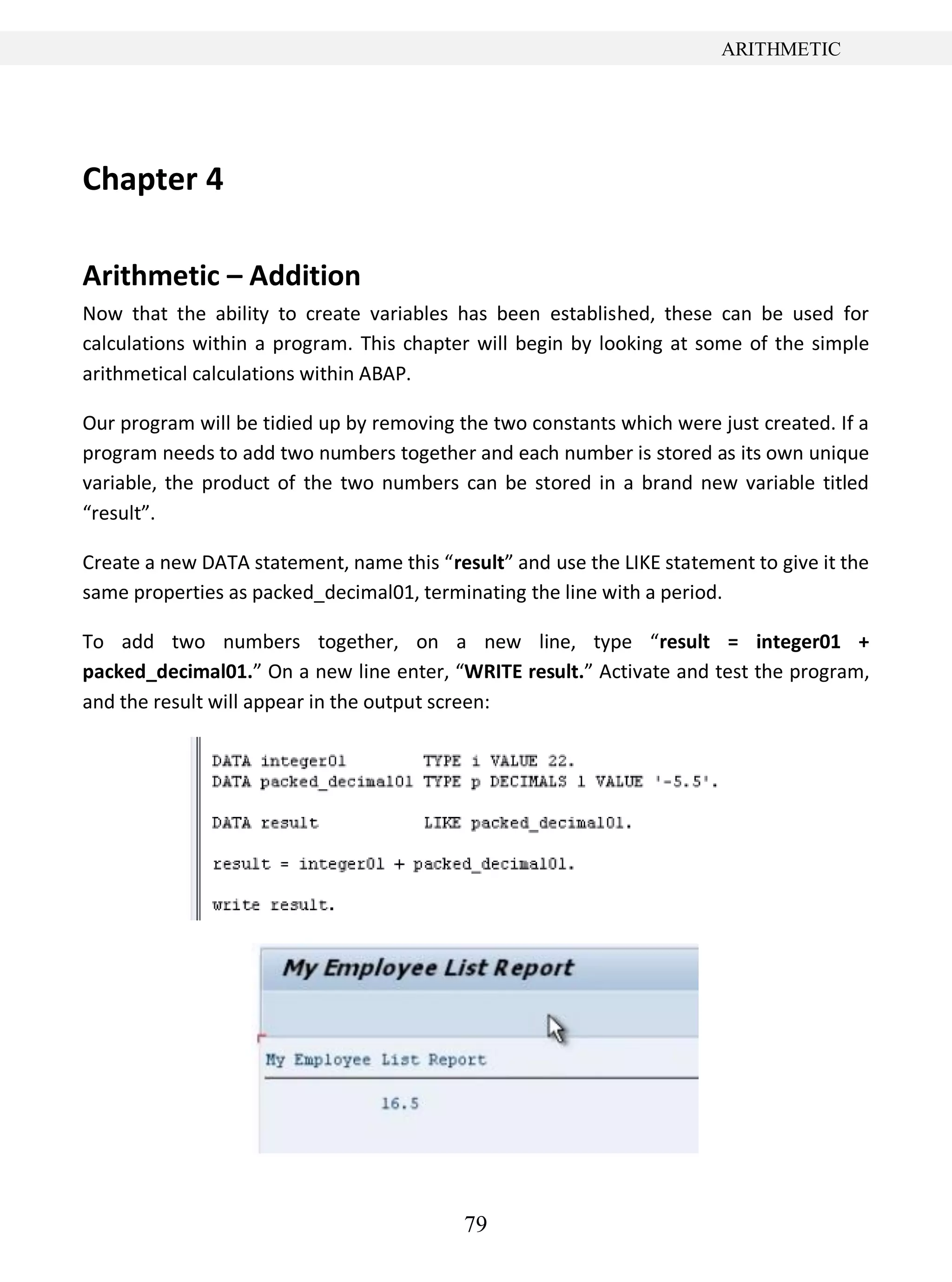 79
ARITHMETIC
Chapter 4
Arithmetic – Addition
Now that the ability to create variables has been established, these can be used for
calculations within a program. This chapter will begin by looking at some of the simple
arithmetical calculations within ABAP.
Our program will be tidied up by removing the two constants which were just created. If a
program needs to add two numbers together and each number is stored as its own unique
variable, the product of the two numbers can be stored in a brand new variable titled
“result”.
Create a new DATA statement, name this “result” and use the LIKE statement to give it the
same properties as packed_decimal01, terminating the line with a period.
To add two numbers together, on a new line, type “result = integer01 +
packed_decimal01.” On a new line enter, “WRITE result.” Activate and test the program,
and the result will appear in the output screen:
 