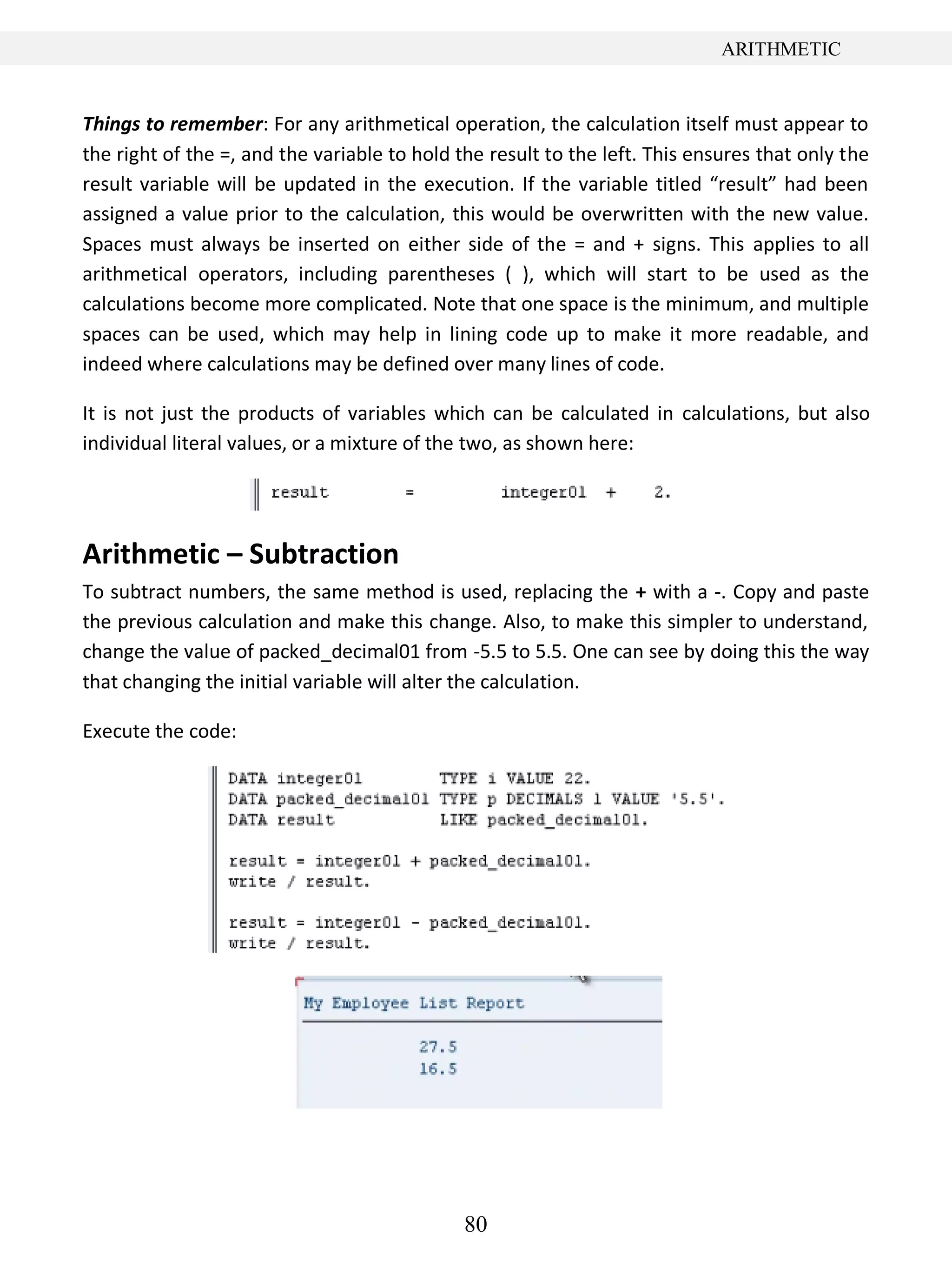 80
ARITHMETIC
Things to remember: For any arithmetical operation, the calculation itself must appear to
the right of the =, and the variable to hold the result to the left. This ensures that only the
result variable will be updated in the execution. If the variable titled “result” had been
assigned a value prior to the calculation, this would be overwritten with the new value.
Spaces must always be inserted on either side of the = and + signs. This applies to all
arithmetical operators, including parentheses ( ), which will start to be used as the
calculations become more complicated. Note that one space is the minimum, and multiple
spaces can be used, which may help in lining code up to make it more readable, and
indeed where calculations may be defined over many lines of code.
It is not just the products of variables which can be calculated in calculations, but also
individual literal values, or a mixture of the two, as shown here:
Arithmetic – Subtraction
To subtract numbers, the same method is used, replacing the + with a -. Copy and paste
the previous calculation and make this change. Also, to make this simpler to understand,
change the value of packed_decimal01 from -5.5 to 5.5. One can see by doing this the way
that changing the initial variable will alter the calculation.
Execute the code:
 