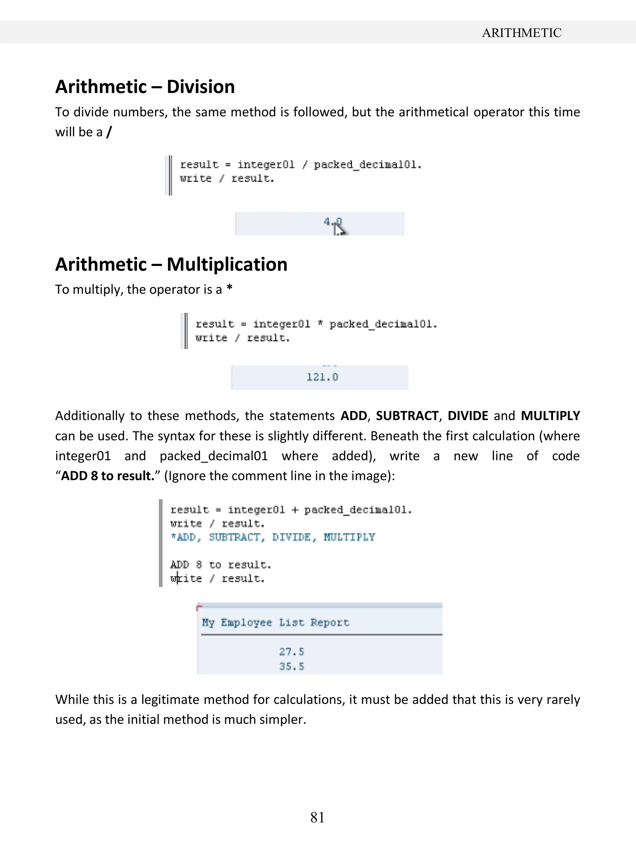 81
ARITHMETIC
Arithmetic – Division
To divide numbers, the same method is followed, but the arithmetical operator this time
will be a /
Arithmetic – Multiplication
To multiply, the operator is a *
Additionally to these methods, the statements ADD, SUBTRACT, DIVIDE and MULTIPLY
can be used. The syntax for these is slightly different. Beneath the first calculation (where
integer01 and packed_decimal01 where added), write a new line of code
“ADD 8 to result.” (Ignore the comment line in the image):
While this is a legitimate method for calculations, it must be added that this is very rarely
used, as the initial method is much simpler.
 