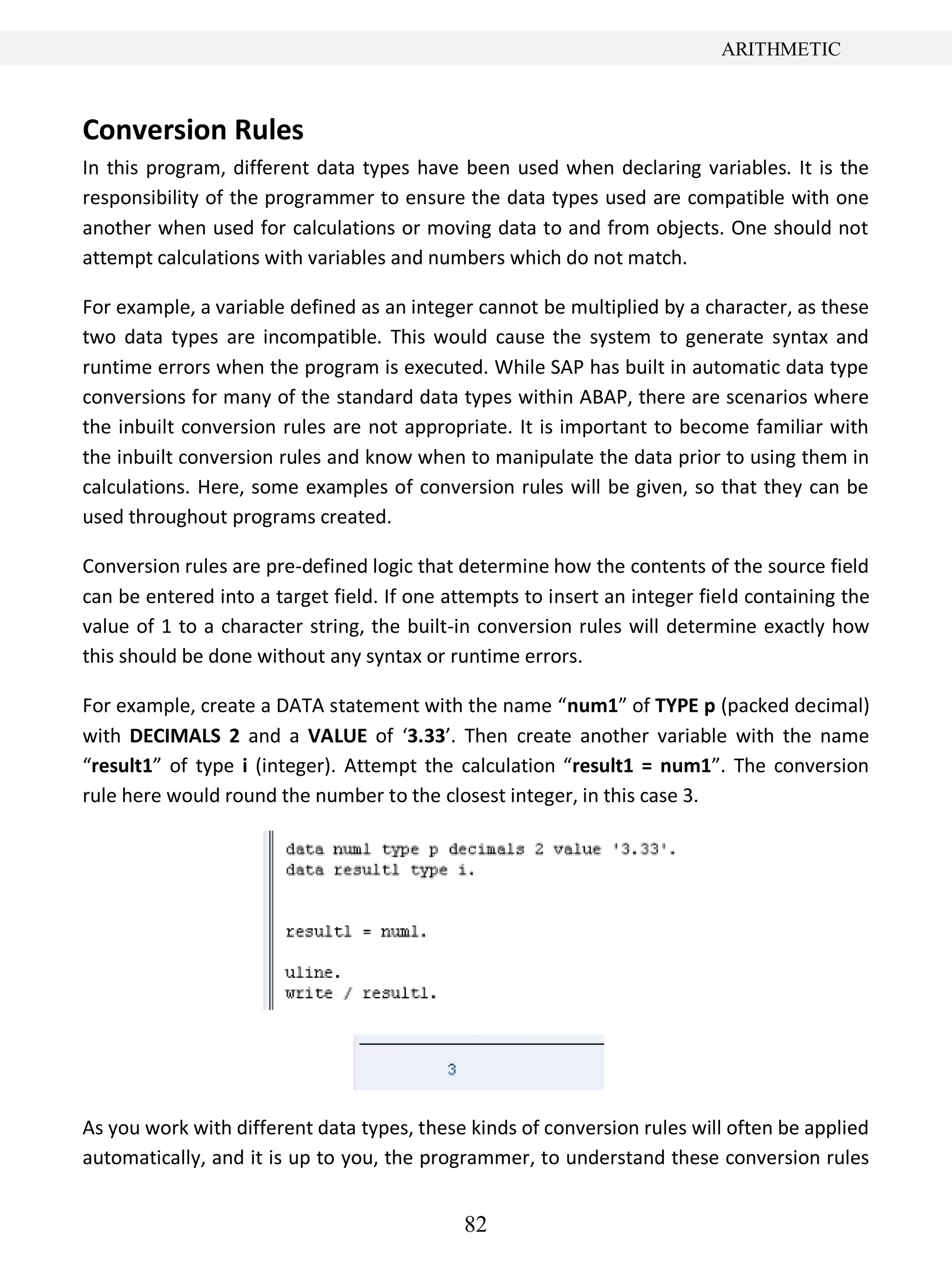 82
ARITHMETIC
Conversion Rules
In this program, different data types have been used when declaring variables. It is the
responsibility of the programmer to ensure the data types used are compatible with one
another when used for calculations or moving data to and from objects. One should not
attempt calculations with variables and numbers which do not match.
For example, a variable defined as an integer cannot be multiplied by a character, as these
two data types are incompatible. This would cause the system to generate syntax and
runtime errors when the program is executed. While SAP has built in automatic data type
conversions for many of the standard data types within ABAP, there are scenarios where
the inbuilt conversion rules are not appropriate. It is important to become familiar with
the inbuilt conversion rules and know when to manipulate the data prior to using them in
calculations. Here, some examples of conversion rules will be given, so that they can be
used throughout programs created.
Conversion rules are pre-defined logic that determine how the contents of the source field
can be entered into a target field. If one attempts to insert an integer field containing the
value of 1 to a character string, the built-in conversion rules will determine exactly how
this should be done without any syntax or runtime errors.
For example, create a DATA statement with the name “num1” of TYPE p (packed decimal)
with DECIMALS 2 and a VALUE of ‘3.33’. Then create another variable with the name
“result1” of type i (integer). Attempt the calculation “result1 = num1”. The conversion
rule here would round the number to the closest integer, in this case 3.
As you work with different data types, these kinds of conversion rules will often be applied
automatically, and it is up to you, the programmer, to understand these conversion rules
 