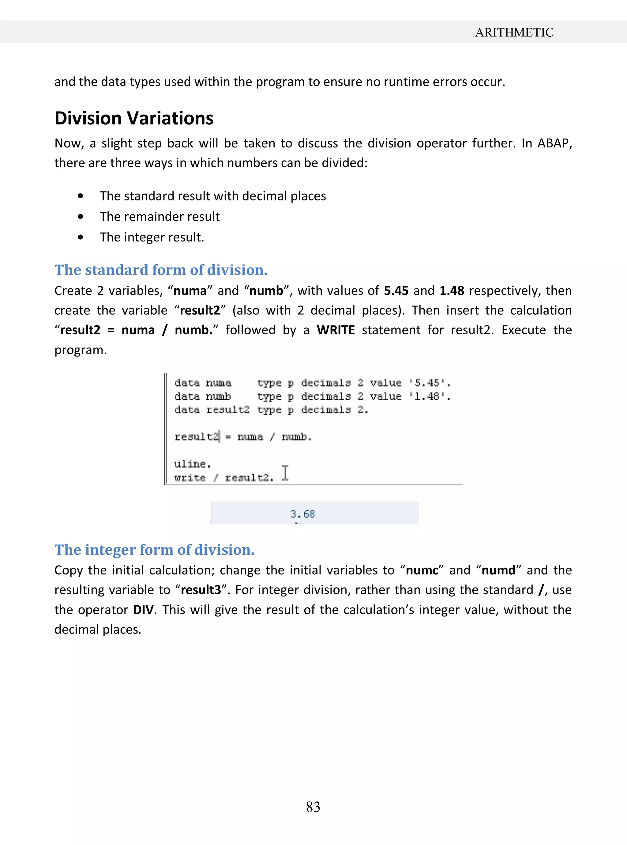 83
ARITHMETIC
and the data types used within the program to ensure no runtime errors occur.
Division Variations
Now, a slight step back will be taken to discuss the division operator further. In ABAP,
there are three ways in which numbers can be divided:
The standard result with decimal places
The remainder result
The integer result.
The standard form of division.
Create 2 variables, “numa” and “numb”, with values of 5.45 and 1.48 respectively, then
create the variable “result2” (also with 2 decimal places). Then insert the calculation
“result2 = numa / numb.” followed by a WRITE statement for result2. Execute the
program.
The integer form of division.
Copy the initial calculation; change the initial variables to “numc” and “numd” and the
resulting variable to “result3”. For integer division, rather than using the standard /, use
the operator DIV. This will give the result of the calculation’s integer value, without the
decimal places.
 