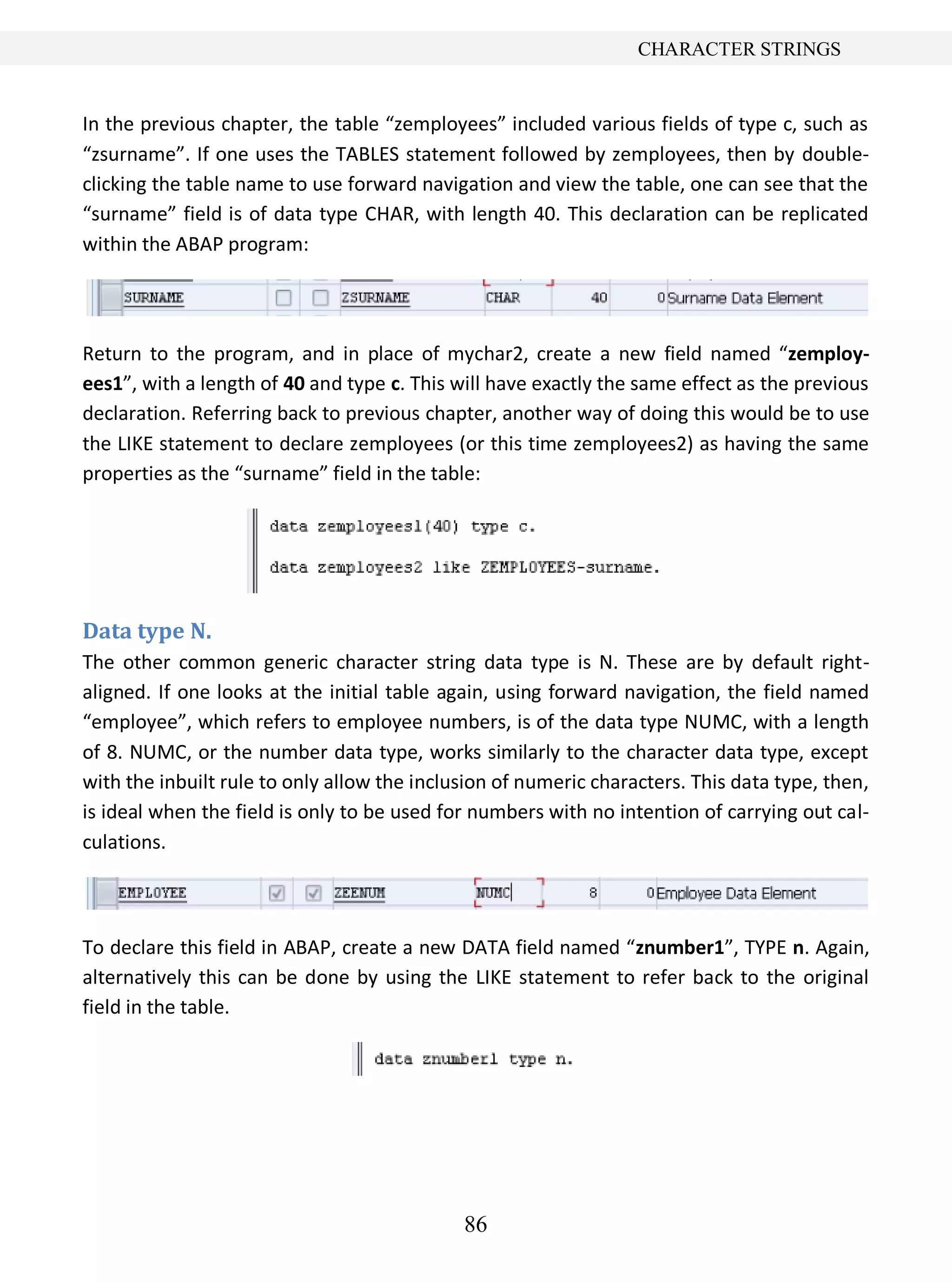 86
CHARACTER STRINGS
In the previous chapter, the table “zemployees” included various fields of type c, such as
“zsurname”. If one uses the TABLES statement followed by zemployees, then by double-
clicking the table name to use forward navigation and view the table, one can see that the
“surname” field is of data type CHAR, with length 40. This declaration can be replicated
within the ABAP program:
Return to the program, and in place of mychar2, create a new field named “zemploy-
ees1”, with a length of 40 and type c. This will have exactly the same effect as the previous
declaration. Referring back to previous chapter, another way of doing this would be to use
the LIKE statement to declare zemployees (or this time zemployees2) as having the same
properties as the “surname” field in the table:
Data type N.
The other common generic character string data type is N. These are by default right-
aligned. If one looks at the initial table again, using forward navigation, the field named
“employee”, which refers to employee numbers, is of the data type NUMC, with a length
of 8. NUMC, or the number data type, works similarly to the character data type, except
with the inbuilt rule to only allow the inclusion of numeric characters. This data type, then,
is ideal when the field is only to be used for numbers with no intention of carrying out cal-
culations.
To declare this field in ABAP, create a new DATA field named “znumber1”, TYPE n. Again,
alternatively this can be done by using the LIKE statement to refer back to the original
field in the table.
 