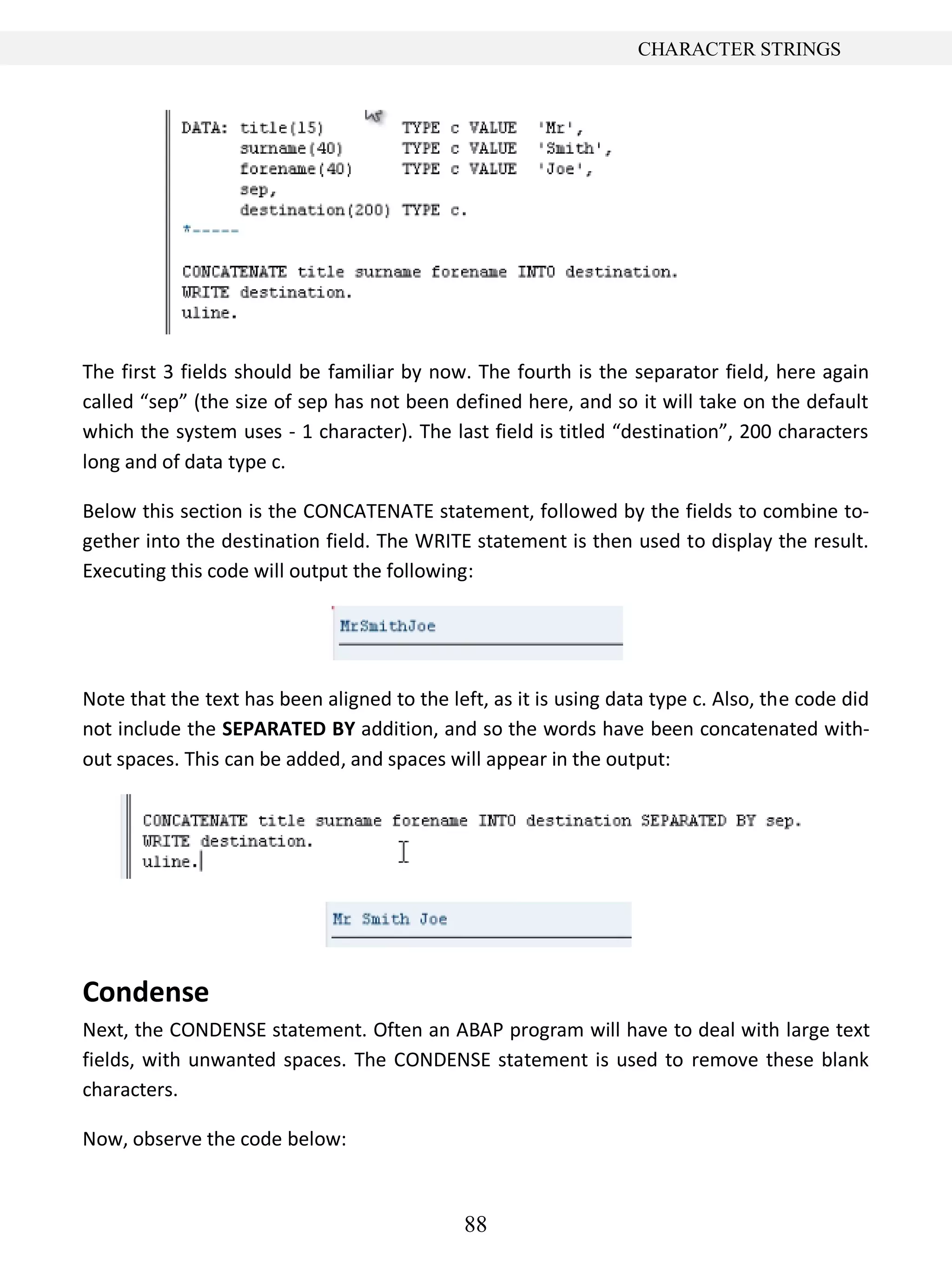 88
CHARACTER STRINGS
The first 3 fields should be familiar by now. The fourth is the separator field, here again
called “sep” (the size of sep has not been defined here, and so it will take on the default
which the system uses - 1 character). The last field is titled “destination”, 200 characters
long and of data type c.
Below this section is the CONCATENATE statement, followed by the fields to combine to-
gether into the destination field. The WRITE statement is then used to display the result.
Executing this code will output the following:
Note that the text has been aligned to the left, as it is using data type c. Also, the code did
not include the SEPARATED BY addition, and so the words have been concatenated with-
out spaces. This can be added, and spaces will appear in the output:
Condense
Next, the CONDENSE statement. Often an ABAP program will have to deal with large text
fields, with unwanted spaces. The CONDENSE statement is used to remove these blank
characters.
Now, observe the code below:
 