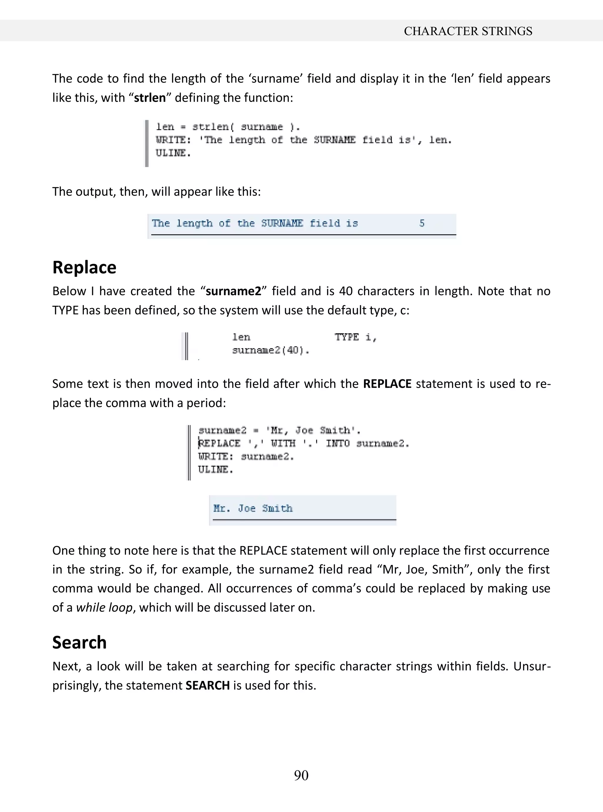 90
CHARACTER STRINGS
The code to find the length of the ‘surname’ field and display it in the ‘len’ field appears
like this, with “strlen” defining the function:
The output, then, will appear like this:
Replace
Below I have created the “surname2” field and is 40 characters in length. Note that no
TYPE has been defined, so the system will use the default type, c:
Some text is then moved into the field after which the REPLACE statement is used to re-
place the comma with a period:
One thing to note here is that the REPLACE statement will only replace the first occurrence
in the string. So if, for example, the surname2 field read “Mr, Joe, Smith”, only the first
comma would be changed. All occurrences of comma’s could be replaced by making use
of a while loop, which will be discussed later on.
Search
Next, a look will be taken at searching for specific character strings within fields. Unsur-
prisingly, the statement SEARCH is used for this.
 