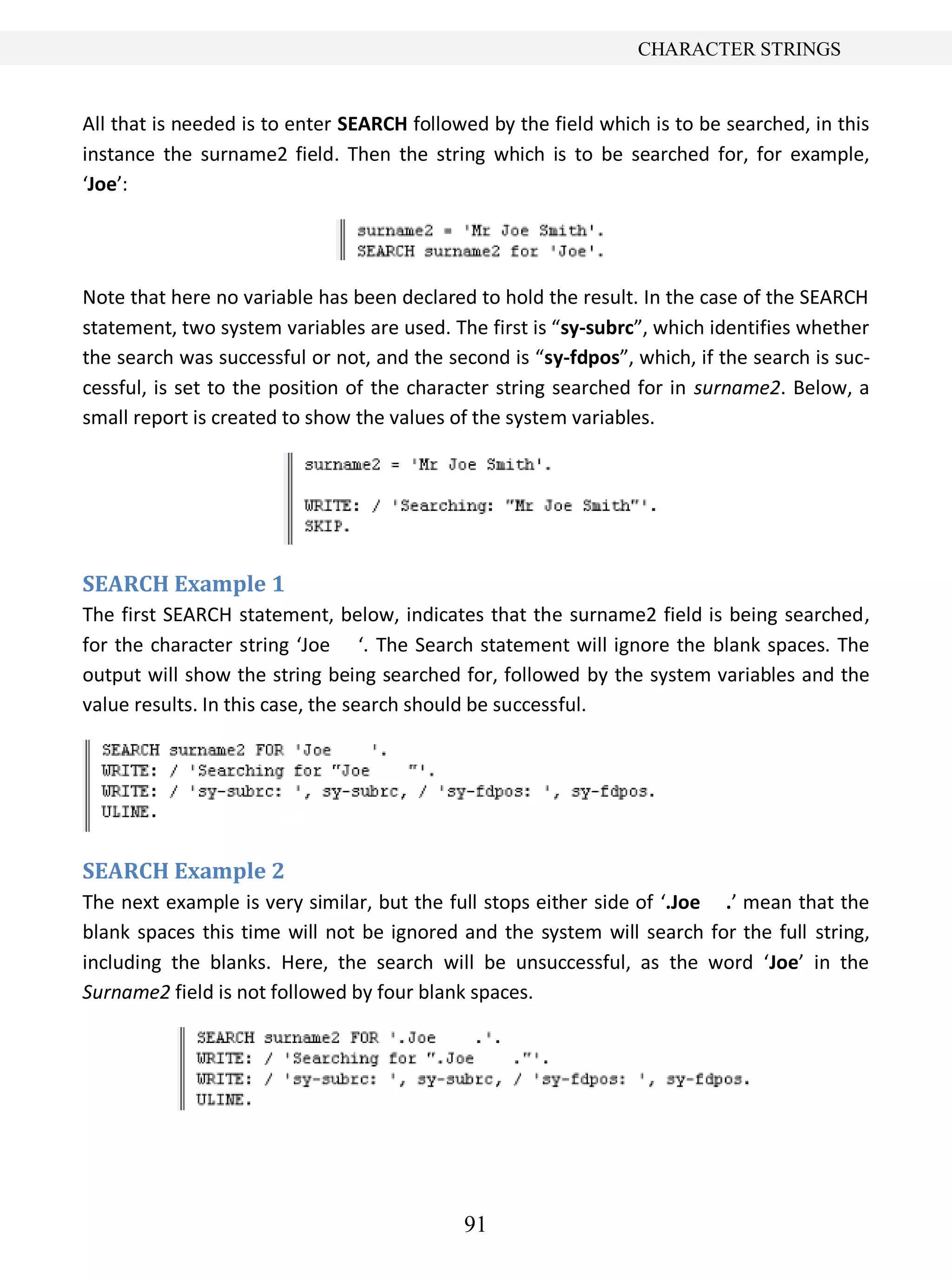91
CHARACTER STRINGS
All that is needed is to enter SEARCH followed by the field which is to be searched, in this
instance the surname2 field. Then the string which is to be searched for, for example,
‘Joe’:
Note that here no variable has been declared to hold the result. In the case of the SEARCH
statement, two system variables are used. The first is “sy-subrc”, which identifies whether
the search was successful or not, and the second is “sy-fdpos”, which, if the search is suc-
cessful, is set to the position of the character string searched for in surname2. Below, a
small report is created to show the values of the system variables.
SEARCH Example 1
The first SEARCH statement, below, indicates that the surname2 field is being searched,
for the character string ‘Joe ‘. The Search statement will ignore the blank spaces. The
output will show the string being searched for, followed by the system variables and the
value results. In this case, the search should be successful.
SEARCH Example 2
The next example is very similar, but the full stops either side of ‘.Joe .’ mean that the
blank spaces this time will not be ignored and the system will search for the full string,
including the blanks. Here, the search will be unsuccessful, as the word ‘Joe’ in the
Surname2 field is not followed by four blank spaces.
 