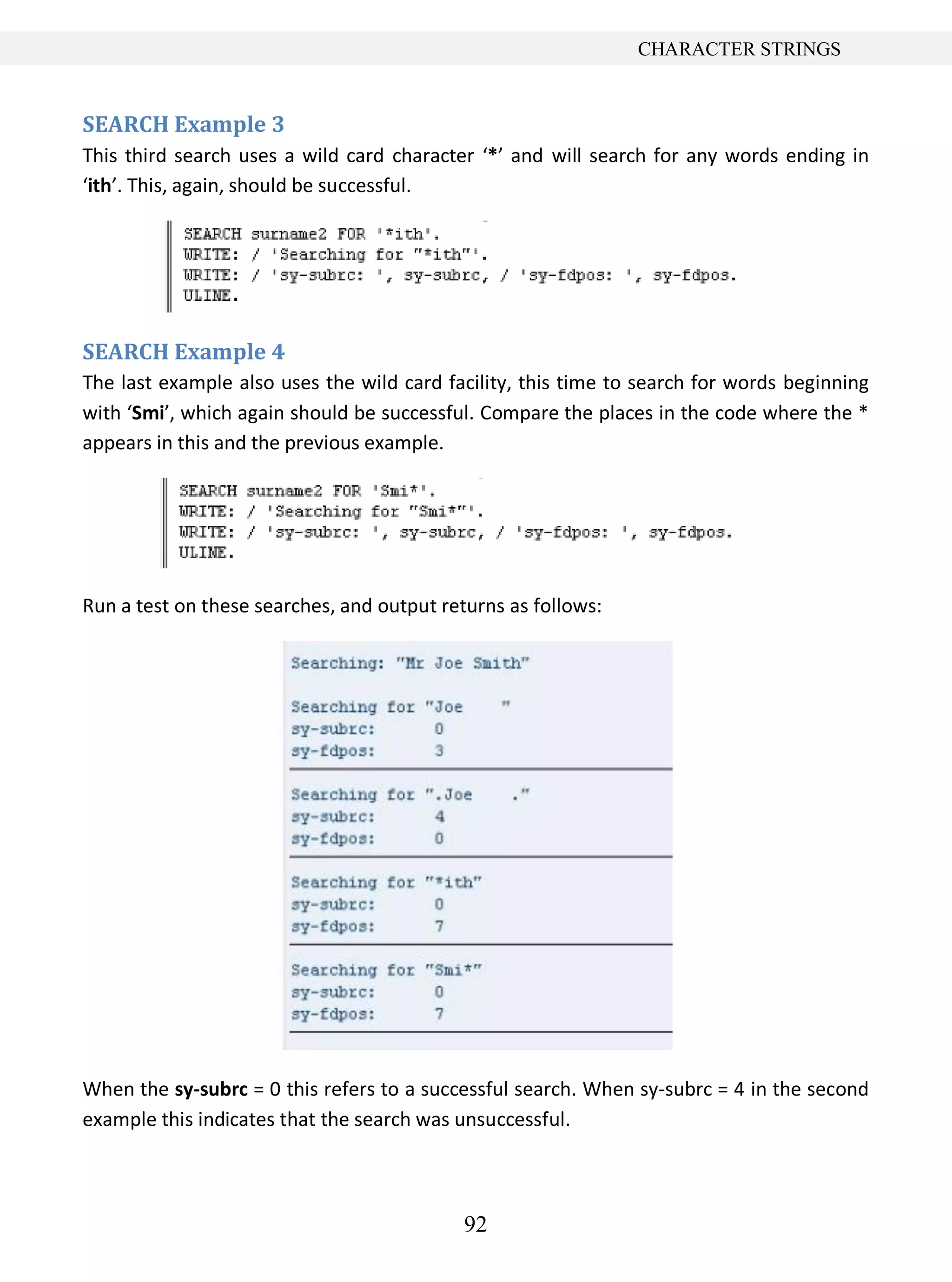 92
CHARACTER STRINGS
SEARCH Example 3
This third search uses a wild card character ‘*’ and will search for any words ending in
‘ith’. This, again, should be successful.
SEARCH Example 4
The last example also uses the wild card facility, this time to search for words beginning
with ‘Smi’, which again should be successful. Compare the places in the code where the *
appears in this and the previous example.
Run a test on these searches, and output returns as follows:
When the sy-subrc = 0 this refers to a successful search. When sy-subrc = 4 in the second
example this indicates that the search was unsuccessful.
 