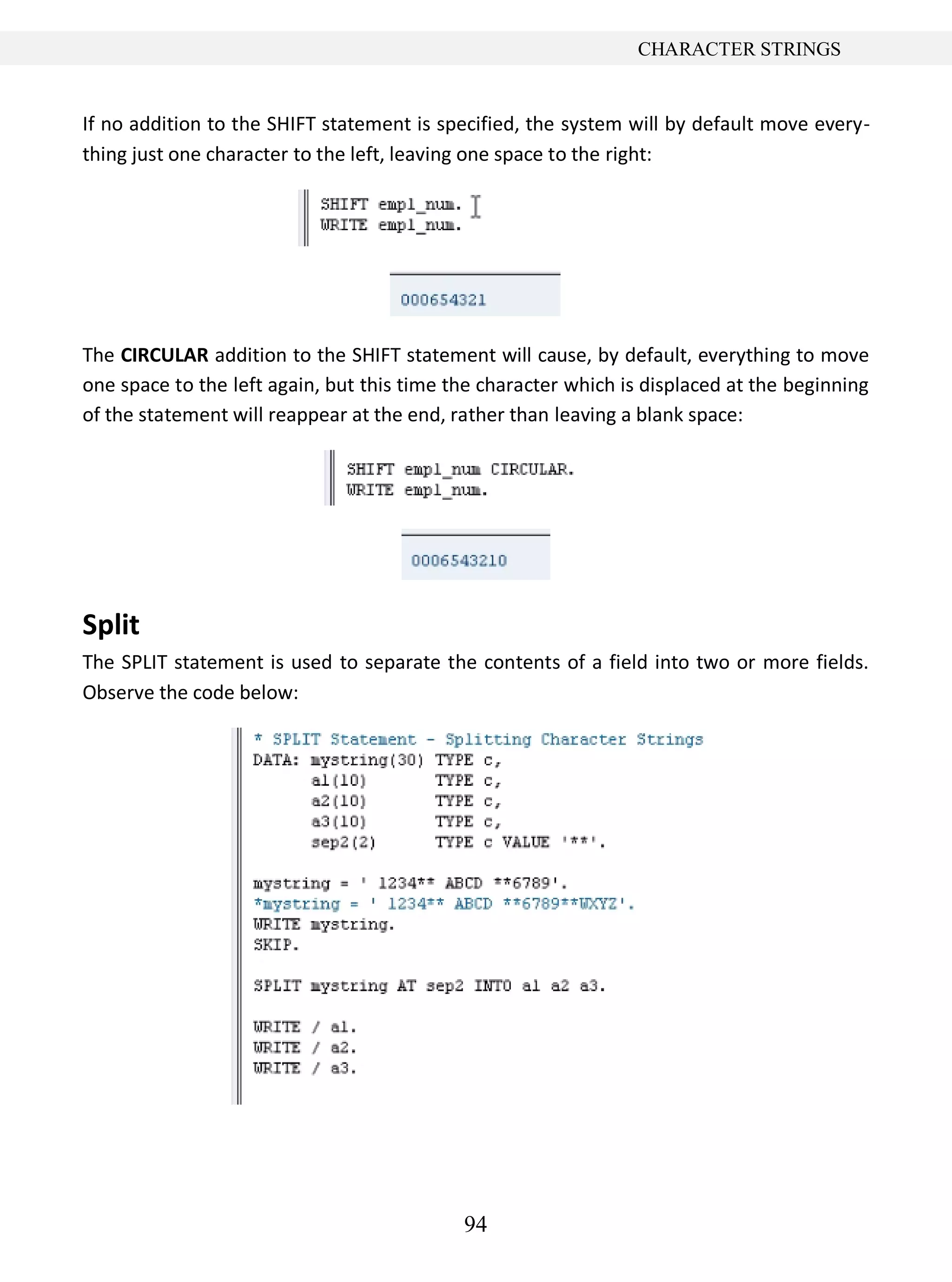 94
CHARACTER STRINGS
If no addition to the SHIFT statement is specified, the system will by default move every-
thing just one character to the left, leaving one space to the right:
The CIRCULAR addition to the SHIFT statement will cause, by default, everything to move
one space to the left again, but this time the character which is displaced at the beginning
of the statement will reappear at the end, rather than leaving a blank space:
Split
The SPLIT statement is used to separate the contents of a field into two or more fields.
Observe the code below:
 
