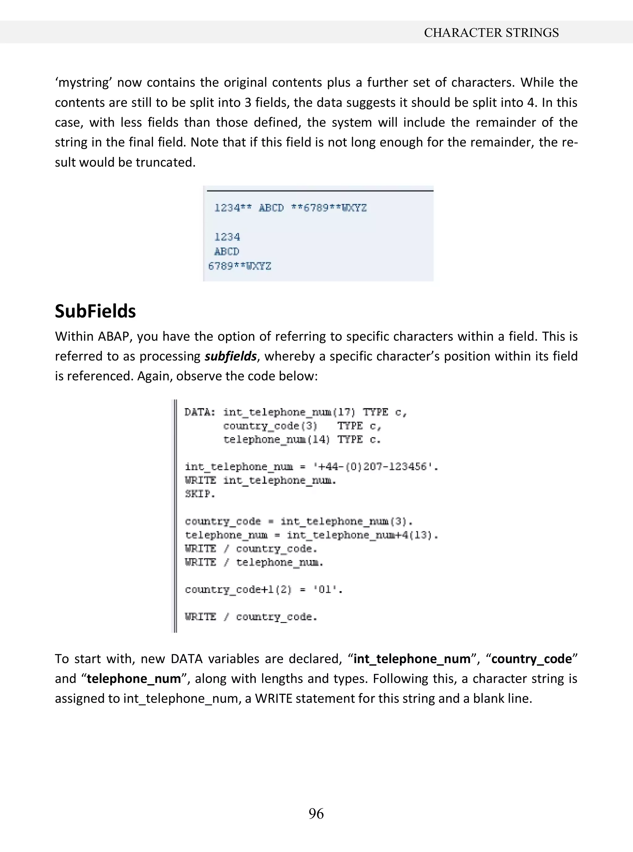 96
CHARACTER STRINGS
‘mystring’ now contains the original contents plus a further set of characters. While the
contents are still to be split into 3 fields, the data suggests it should be split into 4. In this
case, with less fields than those defined, the system will include the remainder of the
string in the final field. Note that if this field is not long enough for the remainder, the re-
sult would be truncated.
SubFields
Within ABAP, you have the option of referring to specific characters within a field. This is
referred to as processing subfields, whereby a specific character’s position within its field
is referenced. Again, observe the code below:
To start with, new DATA variables are declared, “int_telephone_num”, “country_code”
and “telephone_num”, along with lengths and types. Following this, a character string is
assigned to int_telephone_num, a WRITE statement for this string and a blank line.
 