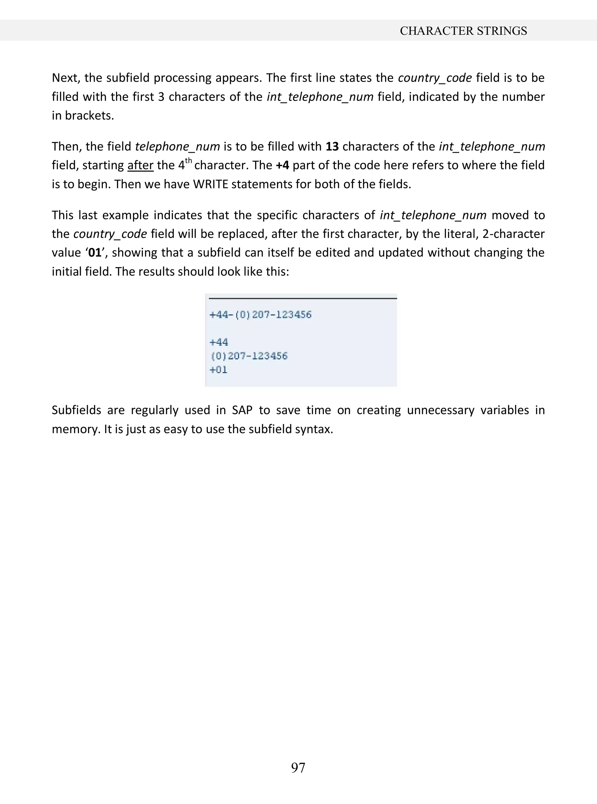 97
CHARACTER STRINGS
Next, the subfield processing appears. The first line states the country_code field is to be
filled with the first 3 characters of the int_telephone_num field, indicated by the number
in brackets.
Then, the field telephone_num is to be filled with 13 characters of the int_telephone_num
field, starting after the 4th
character. The +4 part of the code here refers to where the field
is to begin. Then we have WRITE statements for both of the fields.
This last example indicates that the specific characters of int_telephone_num moved to
the country_code field will be replaced, after the first character, by the literal, 2-character
value ‘01’, showing that a subfield can itself be edited and updated without changing the
initial field. The results should look like this:
Subfields are regularly used in SAP to save time on creating unnecessary variables in
memory. It is just as easy to use the subfield syntax.
 