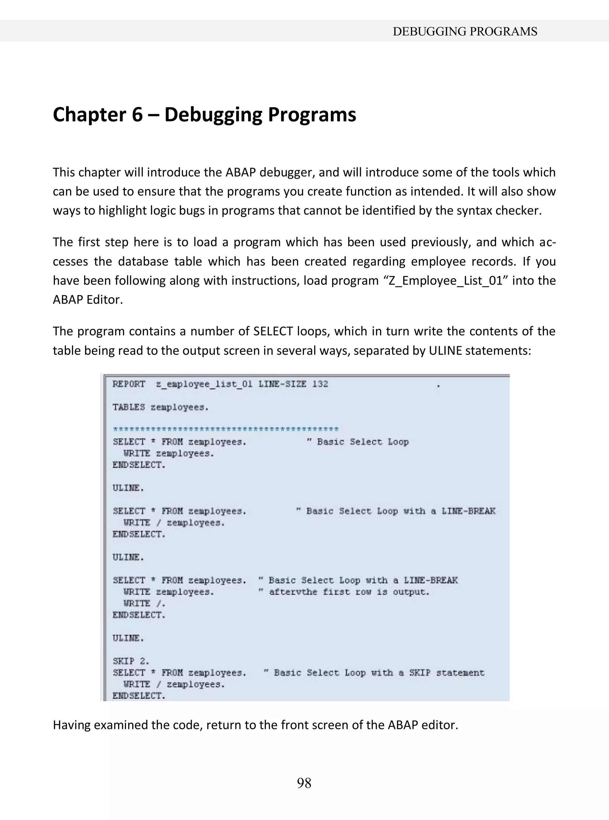 98
DEBUGGING PROGRAMS
Chapter 6 – Debugging Programs
This chapter will introduce the ABAP debugger, and will introduce some of the tools which
can be used to ensure that the programs you create function as intended. It will also show
ways to highlight logic bugs in programs that cannot be identified by the syntax checker.
The first step here is to load a program which has been used previously, and which ac-
cesses the database table which has been created regarding employee records. If you
have been following along with instructions, load program “Z_Employee_List_01” into the
ABAP Editor.
The program contains a number of SELECT loops, which in turn write the contents of the
table being read to the output screen in several ways, separated by ULINE statements:
Having examined the code, return to the front screen of the ABAP editor.
 
