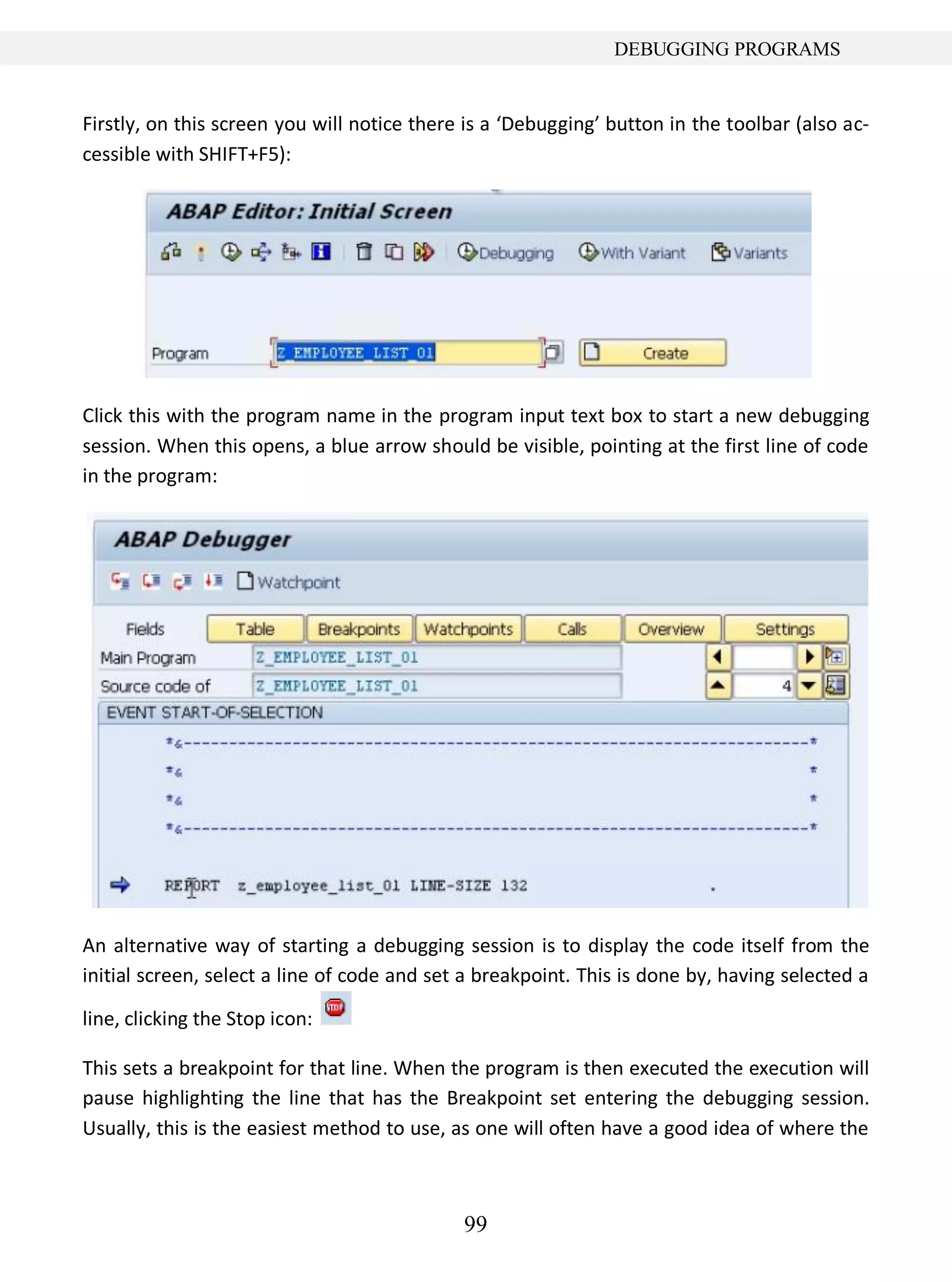 99
DEBUGGING PROGRAMS
Firstly, on this screen you will notice there is a ‘Debugging’ button in the toolbar (also ac-
cessible with SHIFT+F5):
Click this with the program name in the program input text box to start a new debugging
session. When this opens, a blue arrow should be visible, pointing at the first line of code
in the program:
An alternative way of starting a debugging session is to display the code itself from the
initial screen, select a line of code and set a breakpoint. This is done by, having selected a
line, clicking the Stop icon:
This sets a breakpoint for that line. When the program is then executed the execution will
pause highlighting the line that has the Breakpoint set entering the debugging session.
Usually, this is the easiest method to use, as one will often have a good idea of where the
 