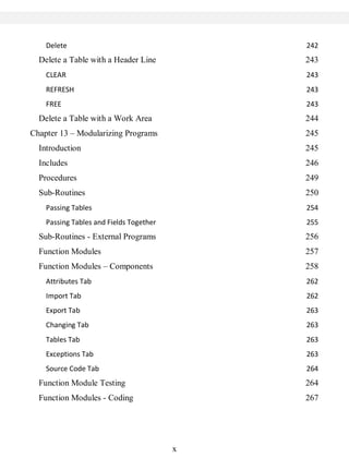 x
Delete 242
Delete a Table with a Header Line 243
CLEAR 243
REFRESH 243
FREE 243
Delete a Table with a Work Area 244
Chapter 13 – Modularizing Programs 245
Introduction 245
Includes 246
Procedures 249
Sub-Routines 250
Passing Tables 254
Passing Tables and Fields Together 255
Sub-Routines - External Programs 256
Function Modules 257
Function Modules – Components 258
Attributes Tab 262
Import Tab 262
Export Tab 263
Changing Tab 263
Tables Tab 263
Exceptions Tab 263
Source Code Tab 264
Function Module Testing 264
Function Modules - Coding 267
 