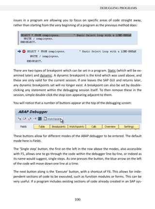 100
DEBUGGING PROGRAMS
issues in a program are allowing you to focus on specific areas of code straight away,
rather than starting from the very beginning of a program as the previous method does:
There are two types of breakpoint which can be set in a program. Static (which will be ex-
amined later) and dynamic. A dynamic breakpoint is the kind which was used above, and
these are only valid for the current session. If one leaves the SAP GUI and returns later,
any dynamic breakpoints set will no longer exist. A breakpoint can also be set by double-
clicking any statement within the debugging session itself. To then remove these in the
session, simple double-click the stop icon appearing adjacent to them.
You will notice that a number of buttons appear at the top of the debugging screen:
These buttons allow for different modes of the ABAP debugger to be entered. The default
mode here is Fields.
The ‘Single step’ button, the first on the left in the row above the modes, also accessible
with F5, allows one to go through the code within the debugger line-by-line, or indeed as
its name would suggest, single steps. As one presses the button, the blue arrow on the left
of the code will move down one line at a time.
The next button along is the ‘Execute’ button, with a shortcut of F6. This allows for inde-
pendent sections of code to be executed, such as function modules or forms. This can be
very useful. If a program includes existing sections of code already created in an SAP sys-
 