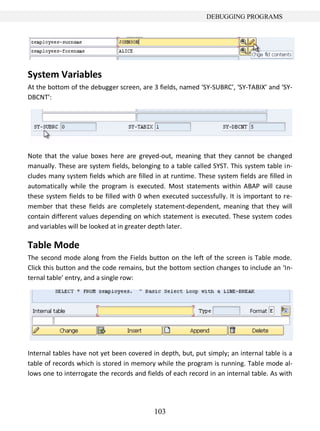 103
DEBUGGING PROGRAMS
System Variables
At the bottom of the debugger screen, are 3 fields, named ‘SY-SUBRC’, ‘SY-TABIX’ and ‘SY-
DBCNT’:
Note that the value boxes here are greyed-out, meaning that they cannot be changed
manually. These are system fields, belonging to a table called SYST. This system table in-
cludes many system fields which are filled in at runtime. These system fields are filled in
automatically while the program is executed. Most statements within ABAP will cause
these system fields to be filled with 0 when executed successfully. It is important to re-
member that these fields are completely statement-dependent, meaning that they will
contain different values depending on which statement is executed. These system codes
and variables will be looked at in greater depth later.
Table Mode
The second mode along from the Fields button on the left of the screen is Table mode.
Click this button and the code remains, but the bottom section changes to include an ‘In-
ternal table’ entry, and a single row:
Internal tables have not yet been covered in depth, but, put simply; an internal table is a
table of records which is stored in memory while the program is running. Table mode al-
lows one to interrogate the records and fields of each record in an internal table. As with
 