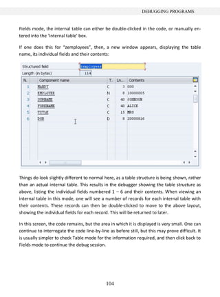 104
DEBUGGING PROGRAMS
Fields mode, the internal table can either be double-clicked in the code, or manually en-
tered into the ‘Internal table’ box.
If one does this for “zemployees”, then, a new window appears, displaying the table
name, its individual fields and their contents:
Things do look slightly different to normal here, as a table structure is being shown, rather
than an actual internal table. This results in the debugger showing the table structure as
above, listing the individual fields numbered 1 – 6 and their contents. When viewing an
internal table in this mode, one will see a number of records for each internal table with
their contents. These records can then be double-clicked to move to the above layout,
showing the individual fields for each record. This will be returned to later.
In this screen, the code remains, but the area in which it is displayed is very small. One can
continue to interrogate the code line-by-line as before still, but this may prove difficult. It
is usually simpler to check Table mode for the information required, and then click back to
Fields mode to continue the debug session.
 
