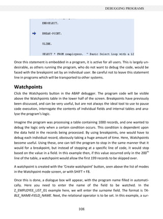 108
DEBUGGING PROGRAMS
Once this statement is embedded in a program, it is active for all users. This is largely un-
desirable, as others running the program, who do not want to debug the code, would be
faced with the breakpoint set by an individual user. Be careful not to leave this statement
line in programs which will be transported to other systems.
Watchpoints
Click the Watchpoints button in the ABAP debugger. The program code will be visible
above the Watchpoints table in the lower half of the screen. Breakpoints have previously
been discussed, and can be very useful, but are not always the ideal tool to use to pause
code execution, interrogate the contents of individual fields and internal tables and ana-
lyse the program’s logic.
Imagine the program was processing a table containing 1000 records, and one wanted to
debug the logic only when a certain condition occurs. This condition is dependent upon
the data held in the records being processed. By using breakpoints, one would have to
debug each individual record, obviously taking a huge amount of time. Here, Watchpoints
become useful. Using these, one can tell the program to stop in the same manner that it
would for a breakpoint, but instead of stopping at a specific line of code, it would stop
based on the value in a field. In this example then, if this value occurred only in the 200th
line of the table, a watchpoint would allow the first 199 records to be skipped over.
A watchpoint is created with the ‘Create watchpoint’ button, seen above the list of modes
in the Watchpoint mode screen, or with SHIFT + F8.
Once this is done, a dialogue box will appear, with the program name filled in automati-
cally. Here you need to enter the name of the field to be watched. In the
Z_EMPLOYEE_LIST_01 example here, we will enter the surname field. The format is TA-
BLE_NAME-FIELD_NAME. Next, the relational operator is to be set. In this example, a sur-
 