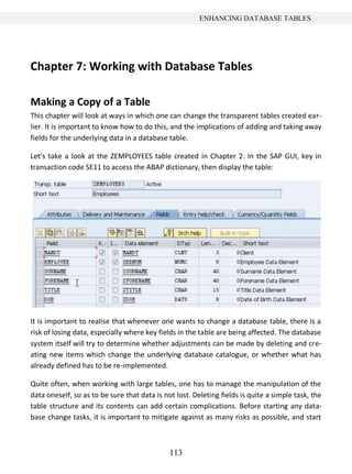 113
ENHANCING DATABASE TABLES
Chapter 7: Working with Database Tables
Making a Copy of a Table
This chapter will look at ways in which one can change the transparent tables created ear-
lier. It is important to know how to do this, and the implications of adding and taking away
fields for the underlying data in a database table.
Let’s take a look at the ZEMPLOYEES table created in Chapter 2. In the SAP GUI, key in
transaction code SE11 to access the ABAP dictionary, then display the table:
It is important to realise that whenever one wants to change a database table, there is a
risk of losing data, especially where key fields in the table are being affected. The database
system itself will try to determine whether adjustments can be made by deleting and cre-
ating new items which change the underlying database catalogue, or whether what has
already defined has to be re-implemented.
Quite often, when working with large tables, one has to manage the manipulation of the
data oneself, so as to be sure that data is not lost. Deleting fields is quite a simple task, the
table structure and its contents can add certain complications. Before starting any data-
base change tasks, it is important to mitigate against as many risks as possible, and start
 