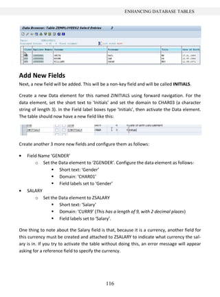 116
ENHANCING DATABASE TABLES
Add New Fields
Next, a new field will be added. This will be a non-key field and will be called INITIALS.
Create a new Data element for this named ZINITIALS using forward navigation. For the
data element, set the short text to ‘Initials’ and set the domain to CHAR03 (a character
string of length 3). In the Field label boxes type ‘Initials’, then activate the Data element.
The table should now have a new field like this:
Create another 3 more new fields and configure them as follows:
Field Name ‘GENDER’
o Set the Data element to ‘ZGENDER’. Configure the data element as follows:
 Short text: ‘Gender’
 Domain: ‘CHAR01’
 Field labels set to ‘Gender’
SALARY
o Set the Data element to ZSALARY
 Short text: ‘Salary’
 Domain: ‘CURR9’ (This has a length of 9, with 2 decimal places)
 Field labels set to ‘Salary’.
One thing to note about the Salary field is that, because it is a currency, another field for
this currency must be created and attached to ZSALARY to indicate what currency the sal-
ary is in. If you try to activate the table without doing this, an error message will appear
asking for a reference field to specify the currency.
 