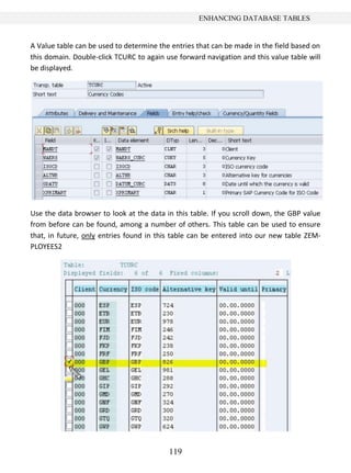 119
ENHANCING DATABASE TABLES
A Value table can be used to determine the entries that can be made in the field based on
this domain. Double-click TCURC to again use forward navigation and this value table will
be displayed.
Use the data browser to look at the data in this table. If you scroll down, the GBP value
from before can be found, among a number of others. This table can be used to ensure
that, in future, only entries found in this table can be entered into our new table ZEM-
PLOYEES2
 