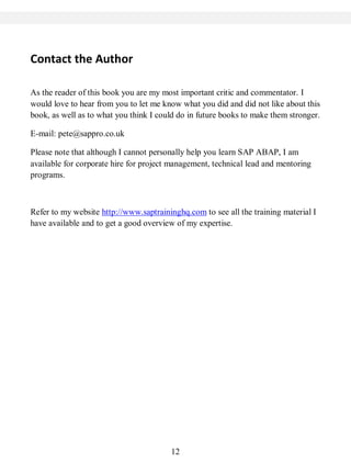 12
Contact the Author
As the reader of this book you are my most important critic and commentator. I
would love to hear from you to let me know what you did and did not like about this
book, as well as to what you think I could do in future books to make them stronger.
E-mail: pete@sappro.co.uk
Please note that although I cannot personally help you learn SAP ABAP, I am
available for corporate hire for project management, technical lead and mentoring
programs.
Refer to my website http://www.saptraininghq.com to see all the training material I
have available and to get a good overview of my expertise.
 